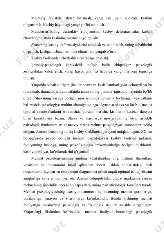 qilishdan iborat. ishlab chiqarishdagi turli nuqsonlarni, layoqat va charchoqni diagnostika qilish orqali optimal ish tajribasini aniqlashga katta e'tibor beriladi. ammo tadqiqotchilar diqqat markazida asosan mehnatning ijrochilik operasion aspektlari, uning psixofiziologik tavsiflari turadi. mehnat psixologiyasining asosiy muammosi bu insonning mehnat qurollariga, vositalariga, jarayon va sharoitlarga ko’nikishidir. bunda kishining mehnat faoliyatiga moslashuvi psixologik va fiziologik usullar asosida o’rganilgan. yuqoridagi fikrlardan ko’rinadiki, mehnat faoliyati borasidagi psixologik tadqiqotlar insonlarda kasbiy maqsad, kasbiy o’zlikni anglash, kasbiy shakllanish, kasb tanlash va uni o’zgartirish sabablari, kasbiy rivojlanish bosqichlari haqida to’liq tasavvurni bermaydi. ular esa o’z navbatida kasb psixologiyasining predmetini tashkil qiladi. aynan kasb tanlash borasidagi ishlarni to’g’ri yo’lga qo’yish, ongli kasb tanlash, kasbiy inqiroz va qiyinchiliklarni yengib o’tishda mazkur fanga doir bilimlarni bilish talab qilinadi. shu bois, hozirgi kunda kasb psixologiyasiga doir bilimlarga zarurat sezilmoqda. keng tarqalgan ta'riflarga ko’ra psixologiya - psixik faktlar, ularning qonuniyatlari va mexanizmlarini o’rganadi. shuningdek, psixologiya inson faoliyati va xulq-atvorida ob'ektiv reallikning aks …