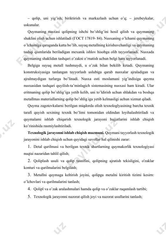quymakorlik texnologiyasining asosiy talablariga va ushbu detalni berilgan moddalarda va ushbu quymakorlik sexida ishlab chiqarish sharoitlariga muvofiqligini tekshirish zarur. detalning quyma qurilmasiga bo’lgan quymakorlik texnologiyasining umumiy asosiy tamoyillari quyidagilardan iborat: 1. quyma detaida metallning joylarda yig’ilib qolishi va ichki kuchlanishlar, qaytish bo’shliqlari va chig’anoqlari kelib chiqishiga olib keluvchi qalinliklarning keskin o’zgarishi kabilarga yo’l qo’ymaslik darkor; 2. detallarni loyihalashda ularni quyish holatidagi katta gorizontal tekisliklar bilan hamda keskin qayilishlar, murakkab cho’ntak va kirishlar bilan qilish maslahat berilmaydi. chunki ular qolipning metall bilan to’ldirilishini yomonlashtiradi; 3.quyma detal qurilmasi qolipda o’zaklarning ishonchli o’rnatilishini ta’minlashi kerak, qoliplarni yig’ishda iloji boricha tirgaklarsiz va o’zaklarda havo almashishini ta’minlashi darkor; 4. bo’rtib chiqqan joylar, platiklar va boshqa mahalliy chiqib turgan qalinliklarni qolipni ajratish tekisligiga yetkazilishi zarar, aks holda modelda ajratiladigan bo’laklar mavjud bo’ladi. quymakorlik qolipining ajratish tekisligi va quyuvdagi detal holatini tanlashda bir qator asosiy qoidalarga rioya qilish zarur: 1. quymakorlik qolipi bitta ajratish teksligiga ega bo’lgani …