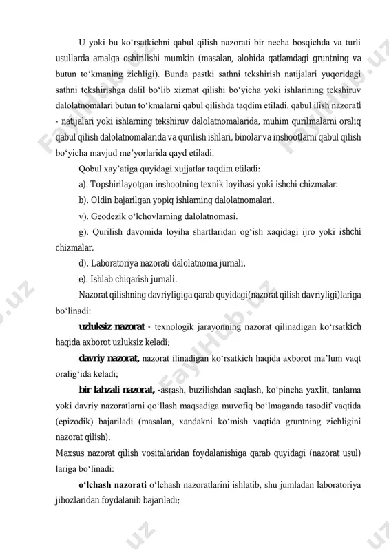 - natijalari yoki ishlarning tekshiruv dalolatnomalarida, muhim qurilmalarni oraliq qabul qilish dalolatnomalarida va qurilish ishlari, binolar va inshootlarni qabul qilish bo‘yicha mavjud me’yorlarida qayd etiladi. qobul xay’atiga quyidagi xujjatlar taqdim etiladi: a). topshirilayotgan inshootning texnik loyihasi yoki ishchi chizmalar. b). oldin bajarilgan yopiq ishlarning dalolatnomalari. v). geodezik o‘lchovlarning dalolatnomasi. g). qurilish davomida loyiha shartlaridan og‘ish xaqidagi ijro yoki ishchi chizmalar. d). laboratoriya nazorati dalolatnoma jurnali. e). ishlab chiqarish jurnali. nazorat qilishning davriyligiga qarab quyidagi(nazorat qilish davriyligi)lariga bo‘linadi: uzluksiz nazorat - texnologik jarayonning nazorat qilinadigan ko‘rsatkich haqida axborot uzluksiz keladi; davriy nazorat, nazorat ilinadigan ko‘rsatkich haqida axborot ma’lum vaqt oralig‘ida keladi; bir lahzali nazorat, -asrash, buzilishdan saqlash, ko‘pincha yaxlit, tanlama yoki davriy nazoratlarni qo‘llash maqsadiga muvofiq bo‘lmaganda tasodif vaqtida (epizodik) bajariladi (masalan, xandakni ko‘mish vaqtida gruntning zichligini nazorat qilish). maxsus nazorat qilish vositalaridan foydalanishiga qarab quyidagi (nazorat usul) lariga bo‘linadi: o‘lchash nazorati o‘lchash nazoratlarini ishlatib, shu jumladan laboratoriya jihozlaridan foydalanib bajariladi; …