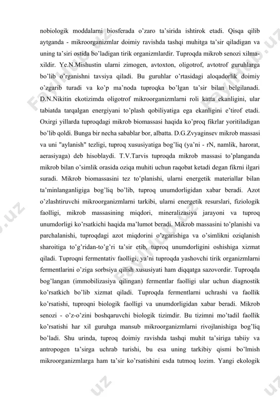 h" tezligi, tuproq xususiyatiga bog’liq (ya’ni - rn, namlik, harorat, aerasiyaga) deb hisoblaydi. t.v.tarvis tuproqda mikrob massasi to’planganda mikrob bilan o’simlik orasida oziqa muhiti uchun raqobat ketadi degan fikrni ilgari suradi. mikrob biomassasini tez to’planishi, ularni energetik materiallar bilan ta’minlanganligiga bog’liq bo’lib, tuproq unumdorligidan xabar beradi. azot o’zlashtiruvchi mikroorganizmlarni tarkibi, ularni energetik resurslari, fiziologik faolligi, mikrob massasining miqdori, mineralizasiya jarayoni va tuproq unumdorligi ko’rsatkichi haqida ma’lumot beradi. mikrob massasini to’planishi va parchalanishi, tuproqdagi azot miqdorini o’zgarishiga va o’simlikni oziqlanish sharoitiga to’g’ridan-to’g’ri ta’sir etib, tuproq unumdorligini oshishiga xizmat qiladi. tuproqni fermentativ faolligi, ya’ni tuproqda yashovchi tirik organizmlarni fermentlarini o’ziga sorbsiya qilish xususiyati ham diqqatga sazovordir. tuproqda bog’langan (immobilizasiya qilingan) fermentlar faolligi ular uchun diagnostik ko’rsatkich bo’lib xizmat qiladi. tuproqda fermentlarni uchrashi va faollik ko’rsatishi, tuproqni biologik faolligi va unumdorligidan xabar beradi. mikrob senozi - o’z-o’zini boshqaruvchi biologik tizimdir. bu tizimni mo’tadil faollik ko’rsatishi har xil guruhga mansub mikroorganizmlarni rivojlanishiga bog’liq bo’ladi. …