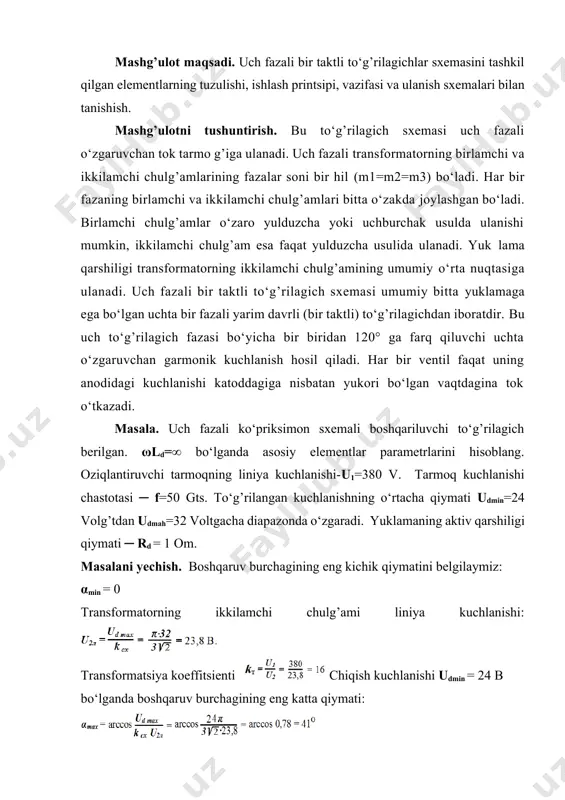 chlanishi: transformatsiya koeffitsienti chiqish kuchlanishi udmin = 24 b bo‘lganda boshqaruv burchagining eng katta qiymati: yuklama tokining eng katta o‘rtacha qiymati: 26-rasm. uch fazali bir taktli to‘g’rilagichlar sxemasi transformatorning («y/y» sxemasida ulangan) birlamchi va ikkilamchi chulg’amlari toklarining eng katta haqiqiy qiymatlari: ventil tokining eng katta o‘rtacha qiymati: ventildagi teskari kuchlanishning maksimal qiymati: jadval -5. variantlar 1 2 3 4 5 6 7 8 9 10 oziqlantiruvchi tarmoqning liniya kuchlanishi -u1 v 380 220 380 260 380 300 380 320 400 380 tarmoq kuchlanishi chastotasi ─ f 50 50 50 50 50 50 50 50 50 50 to‘g’rilangan kuchlanish dia’azoni ud min ─ ud mah 18-36 20-30 22-30 20-30 26-34 20-30 18-32 20-30 18-36 24-32 yuklamaning aktiv qarshiligi qiymati ─ rd om 02 2,5 1,5 02 2,5 2,5 1,5 02 01 01 topshiriq. tablitsada keltirilgan boshqariluvchi to‘g’rilagichlarning ikkitasi uchun masalada yuqorida keltirilgan kattaliklari hisoblansin. nazorat savollari 1. uch fazali bir taktli …