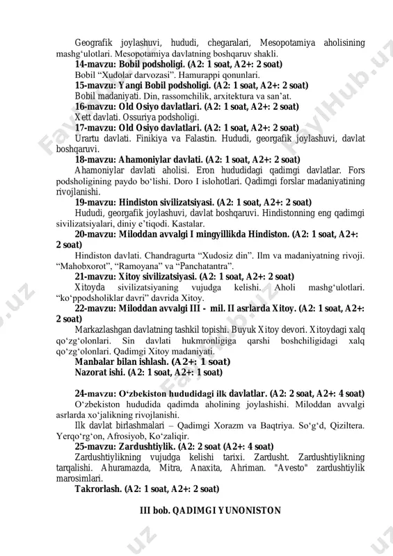 daniyati. (a2: 1 soat, a2+: 2 soat) yozuv. ierogriflar. nazariy bilimlarning vujudga kelishi. adabiyot ravnaqi. 13-mavzu: mesopotamiya sivilizatsiyalari. (a2: 2 soat a2+: 2 soat) geografik joylashuvi, hududi, chegaralari, mesopotamiya aholisining mashg‘ulotlari. mesopotamiya davlatning boshqaruv shakli. 14-mavzu: bobil podsholigi. (a2: 1 soat, a2+: 2 soat) bobil “xudolar darvozasi”. hamurappi qonunlari. 15-mavzu: yangi bobil podsholigi. (a2: 1 soat, a2+: 2 soat) bobil madaniyati. din, rassomchilik, arxitektura va san’at. 16-mavzu: old osiyo davlatlari. (a2: 1 soat, a2+: 2 soat) xett davlati. ossuriya podsholigi. 17-mavzu: old osiyo davlatlari. (a2: 1 soat, a2+: 2 soat) urartu davlati. finikiya va falastin. hududi, georgafik joylashuvi, davlat boshqaruvi. 18-mavzu: ahamoniylar davlati. (a2: 1 soat, a2+: 2 soat) ahamoniylar davlati aholisi. eron hududidagi qadimgi davlatlar. fors podsholigining paydo bo‘lishi. doro i islohotlari. qadimgi forslar madaniyatining rivojlanishi. 19-mavzu: hindiston sivilizatsiyasi. (a2: 1 soat, a2+: 2 soat) hududi, georgafik joylashuvi, davlat boshqaruvi. hindistonning eng qadimgi sivilizatsiyalari, diniy e’tiqodi. kastalar. 20-mavzu: miloddan …