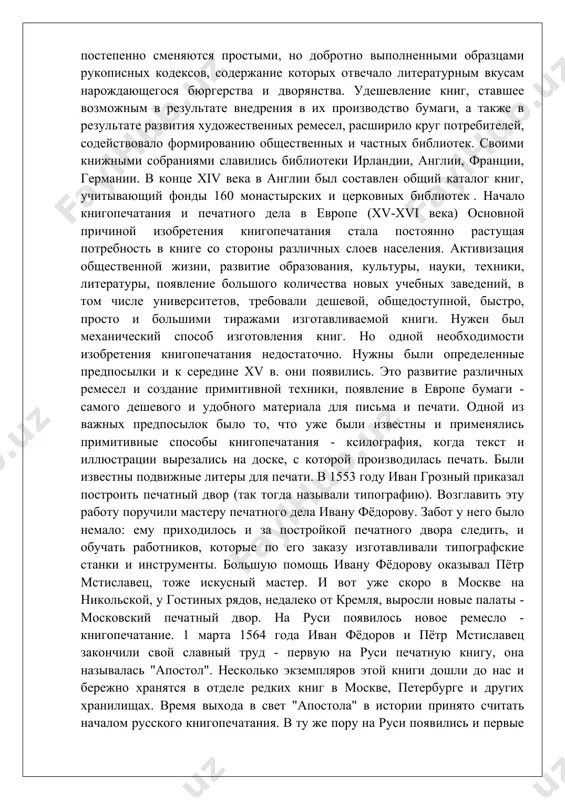 иг, ставшее возможным в результате внедрения в их производство бумаги, а также в результате развития художественных ремесел, расширило круг потребителей, содействовало формированию общественных и частных библиотек. своими книжными собраниями славились библиотеки ирландии, англии, франции, германии. в конце xiv века в англии был составлен общий каталог книг, учитывающий фонды 160 монастырских и церковных библиотек . начало книгопечатания и печатного дела в европе (xv-xvi века) основной причиной изобретения книгопечатания стала постоянно растущая потребность в книге со стороны различных слоев населения. активизация общественной жизни, развитие образования, культуры, науки, техники, литературы, появление большого количества новых учебных заведений, в том числе университетов, требовали дешевой, общедоступной, быстро, просто и большими тиражами изготавливаемой книги. нужен был механический способ изготовления книг. но одной необходимости изобретения книгопечатания недостаточно. нужны были определенные предпосылки и к середине xv в. они появились. это развитие различных ремесел и создание примитивной техники, появление в европе бумаги - самого дешевого и удобного материала для письма …