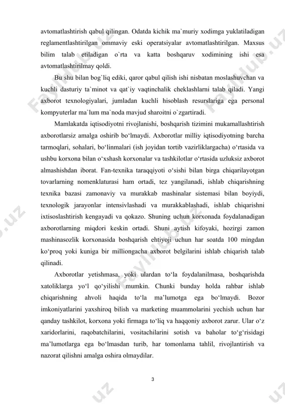 tga ega bo‘lmaydi. bozor imkoniyatlarini yaxshiroq bilish va marketing muammolarini yechish uchun har qanday tashkilot, korxona yoki firmaga to‘liq va haqqoniy axborot zarur. ular o‘z xaridorlarini, raqobatchilarini, vositachilarini sotish va baholar to‘g‘risidagi ma’lumotlarga ega bo‘lmasdan turib, har tomonlama tahlil, rivojlantirish va nazorat qilishni amalga oshira olmaydilar. 1. bosharuv faoliyatida axborot texologiyalarining o'rni va ahamiyati. so`ngi yillarda axborot oqimi to`xtovsiz ko`payib bormoqda. muassasalar, boshqaruv apparati xodimlarining ish unumdorligi eng past bo`lgan sharoit yuzaga kеldi. bunday holatni kutish mumkin edi. chunki ishlab chiqarishga doimiy ravishda anchagina sarmoya qo`yiladi, vaqti-vaqti bilan tеxnik qurollar bilan ta`minlanadi. ishlab chiqarishni boshqarish sohasida axborot oqimi tobora kuchayib bormoqda. tadqiqotlar shuni ko`rsatadiki, rahbar intеllеktual ish uchun o`z ish vaqtining 29%ni sarflar ekan, qolgan qismidan esa (71%) samarasiz foydalanadi. boshqaruv qarorini qabul qilish uchun katta hajmdagi ma`lumotlarni (faktografik, statistik, iqtisodiy, ilmiy, siyosiy va hokazo) qayta ishlash natijasi bo`lgan axborot zarur. o`sib kеlayotgan axborot oqimi tufayli va murakkab boshqaruv mеxanizmining …