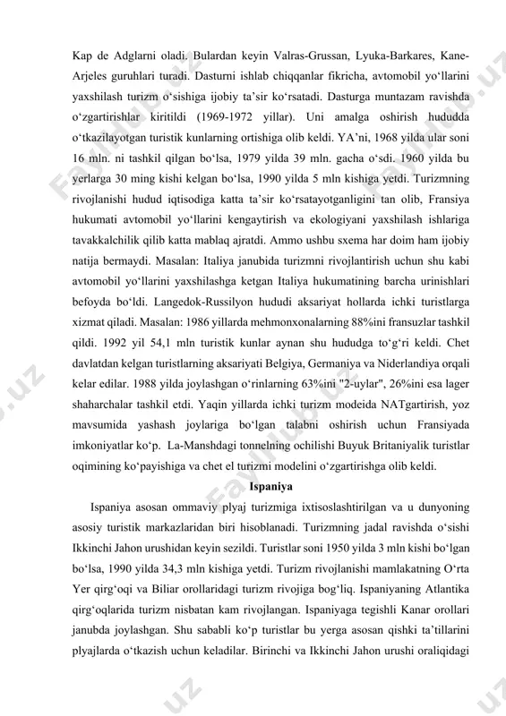 ududga to‘g‘ri keldi. chet davlatdan kelgan turistlarning aksariyati belgiya, germaniya va niderlandiya orqali kelar edilar. 1988 yilda joylashgan o‘rinlarning 63%ini "2-uylar", 26%ini esa lager shaharchalar tashkil etdi. yaqin yillarda ichki turizm modeida natgartirish, yoz mavsumida yashash joylariga bo‘lgan talabni oshirish uchun fransiyada imkoniyatlar ko‘p. la-manshdagi tonnelning ochilishi buyuk britaniyalik turistlar oqimining ko‘payishiga va chet el turizmi modelini o‘zgartirishga olib keldi. ispaniya ispaniya asosan ommaviy plyaj turizmiga ixtisoslashtirilgan va u dunyoning asosiy turistik markazlaridan biri hisoblanadi. turizmning jadal ravishda o‘sishi ikkinchi jahon urushidan keyin sezildi. turistlar soni 1950 yilda 3 mln kishi bo‘lgan bo‘lsa, 1990 yilda 34,3 mln kishiga yetdi. turizm rivojlanishi mamlakatning o‘rta yer qirg‘oqi va biliar orollaridagi turizm rivojiga bog‘liq. ispaniyaning atlantika qirg‘oqlarida turizm nisbatan kam rivojlangan. ispaniyaga tegishli kanar orollari janubda joylashgan. shu sababli ko‘p turistlar bu yerga asosan qishki ta’tillarini plyajlarda o‘tkazish uchun keladilar. birinchi va ikkinchi jahon urushi oraliqidagi ispaniya turistlarni o‘ziga jalb qilmas edi. chunki …