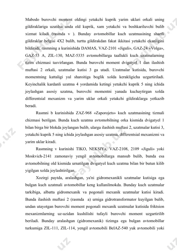 tayotgan burovchi moment pogonali mexanik uzatmalar kutisida friktsion mexanizmlarning uz-uzidan kushilishi tufayli burovchi moment uzgartirilib beriladi. bunday aralashgan (gidromexanik) tizimga ega bulgan avtomobillar turkumiga zil-111, zil-114, yengil avtomobili belaz-540 yuk avtomobili yoki liaz-677 avtobuslari kiradi. gidromexanik kuch uzatmali yengil avtomobillar garbiy yevropa va yaponiya avtomobil firmalarida ishlab chikarilayotgan nafakat katta va urta litrajli, balki litraji 1000 sm dan ortik bulmagan kichik litrajli yengil avtomobillarda xam kullanilmokda. masalan, «ostin-mini», «dayxotsu-sharadu», «nissan-mikuru» va «suzuki svift». gidroxajmli va elektr kuch uzatmalar juda katta va kup yuk kutaruvchi karer avtomobillarida gidroxajmli yoki elektr kuch uzatmasi kullanilmokda. bunday turdagi kuch uzatmalarining tarkibiy kismlarining uzaro joylanish tartibi kupincha bir-biriga uxshash bulib, gidroxajmligida gidronasos ichki yonuv dvigatyelining burovchi momenti naychalarda suyuklik bosimini xosil kilishga sarflaydi, gidromotorlar esa uz navbatida suyuklik bosimini burovchi momentga uzgartirib, avtomobilning yetakchi gildiraklariga uzatadi. elektr kuch uzatmasida generator ichki yonuv dvigatyelidan kelayotgan burovchi momentini elektr toki xosil kilishga sarflaydi. elektrodvigatyellar esa uz navbatida …