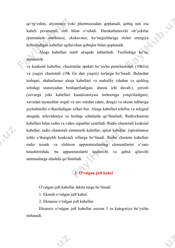 tashqari, shaharlararo aloqa kabellari va mahalliy (shahar va qishloq ichidagi stansiyadan boshqariladigan, shaxta ichi davab.), yerosti (zovurga yoki kabellari kanalizatsiyasi inshootiga yotqiziladigan), xavodan tayanchlar orqali va suv ostidan (dare, dengiz va okean tublariga joylashtirib) oʻtkaziladigan xillari bor. aloqa kabellari telefon va telegraf aloqada, televideniya va boshqa sohalarda qoʻllaniladi. radiochastota kabellari bilan radio va video signallar uzatiladi. radio chastotali koaksial kabellar, radio chastotali simmetrik kabellar, spiral kabellar. (spiralsimon ichki oʻtkazgichli koaksial) xillarga boʻlinadi. radio chastota kabellari radio texnik va elektron apparaturalarning elementlarini oʻzaro tutashtirishda, bu apparaturalarni uzatuvchi va qabul qiluvchi antennalarga ulashda qoʻllaniladi. 2. oʻralgan juft kabel oʻralgan juft kabellar ikkita turga boʻlinadi: 1. ekranli oʻralgan juft kabel. 2. ekransiz oʻralgan juft kabellar. ekransiz oʻralgan juft kabellar asosan 5 ta kategoriya boʻyicha turlanadi. 1-kategoriyaga tegishli kabel 1983 yilgacha telefon aloqasini ta'minlash uchun ishlatilgan. 2-kategoriyaga tegishli ebj kabel ibm firmasi tomonidan ishlab chiqilgan boʻlib 1mgs ga ma’lumot uzatish qobilyatiga ega. 3-kategoriyaga ebj …