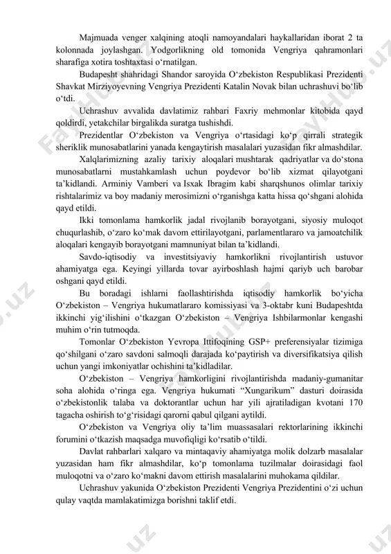 enti katalin novak bilan uchrashuvi bo‘lib o‘tdi. uchrashuv avvalida davlatimiz rahbari faxriy mehmonlar kitobida qayd qoldirdi, yetakchilar birgalikda suratga tushishdi. prezidentlar o‘zbekiston va vengriya o‘rtasidagi ko‘p qirrali strategik sheriklik munosabatlarini yanada kengaytirish masalalari yuzasidan fikr almashdilar. xalqlarimizning azaliy tarixiy aloqalari mushtarak qadriyatlar va do‘stona munosabatlarni mustahkamlash uchun poydevor bo‘lib xizmat qilayotgani ta’kidlandi. arminiy vamberi va isxak ibragim kabi sharqshunos olimlar tarixiy rishtalarimiz va boy madaniy merosimizni o‘rganishga katta hissa qo‘shgani alohida qayd etildi. ikki tomonlama hamkorlik jadal rivojlanib borayotgani, siyosiy muloqot chuqurlashib, o‘zaro ko‘mak davom ettirilayotgani, parlamentlararo va jamoatchilik aloqalari kengayib borayotgani mamnuniyat bilan ta’kidlandi. savdo-iqtisodiy va investitsiyaviy hamkorlikni rivojlantirish ustuvor ahamiyatga ega. keyingi yillarda tovar ayirboshlash hajmi qariyb uch barobar oshgani qayd etildi. bu boradagi ishlarni faollashtirishda iqtisodiy hamkorlik bo‘yicha o‘zbekiston – vengriya hukumatlararo komissiyasi va 3-oktabr kuni budapeshtda ikkinchi yig‘ilishini o‘tkazgan o‘zbekiston – vengriya ishbilarmonlar kengashi muhim o‘rin tutmoqda. tomonlar o‘zbekiston yevropa ittifoqining gsp+ preferensiyalar tizimiga qo‘shilgani o‘zaro …