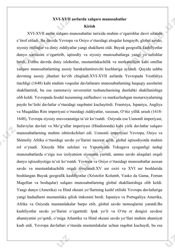 iyo o‘rtasidagi munosabatlar asosan savdo va mustamlakachilik orqali rivojlandi.xv asr oxiri va xvi asr boshlarida boshlangan buyuk geografik kashfiyotlar (xristofor kolumb, vasko da gama, fernan magellan va boshqalar) xalqaro munosabatlarning global shakllanishiga olib keldi. yangi dunyo (amerika) va hind okeani yo‘llarining kashf etilishi yevropa davlatlariga yangi hududlarni mustamlaka qilish imkonini berdi. ispaniya va portugaliya amerika, afrika va osiyoda mustamlakalar barpo etib, global savdo tarmoqlarini yaratdi.bu kashfiyotlar savdo yo‘llarini o‘zgartirdi: ipak yo‘li va o‘rta er dengizi savdosi ahamiyatini yo‘qotdi, o‘rniga atlantika va hind okeani savdo yo‘llari muhim ahamiyat kasb etdi. yevropa davlatlari o‘rtasida mustamlakalar uchun raqobat kuchaydi, bu esa angliya, gollandiya va frantsiya kabi davlatlarning global ta’sirini oshirdi. shu bilan birga, osiyo va afrika xalqlari bilan munosabatlar ko‘pincha zo‘ravonlik va ekspluatatsiya shaklida rivojlandi, bu esa uzoq muddatli ijtimoiy va iqtisodiy oqibatlarga olib keldi. diniy, siyosiy va iqtisodiy omillarning ahamiyati diniy omillar: xvi asrda yevropada protestant islohoti (martin lyuter, jan kalvin) katolik …