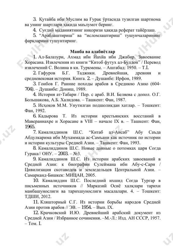 инг мавжуд эмаслиги суғдда араблар ҳокимиятини ўрнатишда муҳим асос бўлди. бу пайтда ислом дини ва маданияти бутун дунёга турли йўллар ҳамда усуллар орқали, шиддат билан кириб келаётган бир пайтда, эскича таъбир билан айтганда, кучли сиёсий тарқоқлик юз берган, майда давлатларга бўлиниб кетаётган, турк хоқонлиги қудрати хитойликлар томонидан синдирилган мовароуннаҳрда бундан бошқача тарихий тақдир бўлиши қийин эди. савол ва топшириқлар 1. мовароуннаҳрга араб халифалиги юришларининг дастлабки босқичи ҳақида нималар биласиз? 2. араблар самарқандни қачон босиб олишган? 3. қутайба ибн муслим ва ғурак ўртасида тузилган шартнома ва унинг шартлари ҳақида маълумот беринг. 4. суғдий маданиятнинг инқоризи ҳақида реферат тайёрлаш. 5. “араблаштириш” ва “исломлаштириш” тушунчаларининг фарқларини тушунтиринг. манба ва адабиётлар 1. ал-балазури, ахмад ибн йахйа ибн джабир. завоевание хорасана. извлечения из книги “китоб футух ал-булдон” / перевод извлечений с. волина в кн. туркмены. – ашгабад: 1950. – т.i. 2. гафуров б.г. таджики. древнейшая, древняя и средневековая история. книга. 2. – душанбе: ирфон, 1989. …