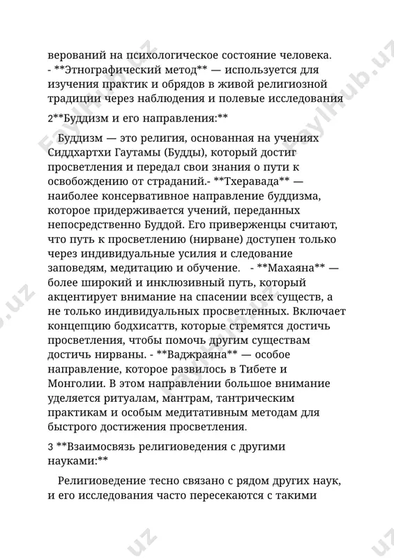 уществ, а не только индивидуальных просветленных. включает концепцию бодхисаттв, которые стремятся достичь просветления, чтобы помочь другим существам достичь нирваны. - **ваджраяна** — особое направление, которое развилось в тибете и монголии. в этом направлении большое внимание уделяется ритуалам, мантрам, тантрическим практикам и особым медитативным методам для быстрого достижения просветления. 3 **взаимосвязь религиоведения с другими науками:** религиоведение тесно связано с рядом других наук, и его исследования часто пересекаются с такими областями, как философия, психология, социология, антропология и история. это позволяет многогранно подходить к изучению религиозных явлений. **философия** помогает религиоведению понять основные теологические концепции, такие как существование бога, природа человека и мира, смысл жизни и вопросы этики. - **социология** изучает, как религия влияет на общественные структуры, такие как семья, государство и экономика, а также роль религии в социальной интеграции, конфликте и изменениях. - **психология** анализирует, как религиозные убеждения и практики влияют на психику человека, его восприятие мира, его поведение и эмоциональное состояние. - …