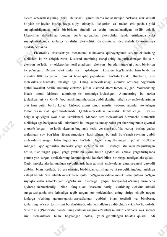 qoladi. ukuvchilar daftarlariga bunday yozib qo‘yadilar: elektrolitlar suvda eritilganda yoki suyuqlantirilganda ionlarga ajralishi elektrolitik dissotsiatsiya deb ataladi. dissotsiatsiya ajralish demakdir. elektrolitik dissotsiatsiya mexanizmi muhokama qilinayotganda suv molekulasining tuzilishini ko‘rib chiqish zarur. kislorod atomining tashqi qobig‘ida juftlashmagan ikkita r-elektron bo‘ladi. r - elektronlar hosil qiladigan elektron bulutlarining o‘qi o‘zaro bir-biriga tik yo‘nalgan. demak r-elektronlar hosil qiladigan kovalent bog‘lanishlar ham bir-biriga nisbatan 100° ga yaqin burchak hosil qilib joylashgan bo‘lishi kerak. binobarin, suv molekulasi « burchak» shakliga ega. uning molekulasidagi atomlar orasidagi bog‘lanish qutbli kovalent bo‘lib, umumiy elektron juftlar kislorod atomi tomon siljigan. vodorodning ikkala atomi kislorod atomining bir tomoniga joylashgan. atomlarning bu tariqa joylashganligi va o—n bog‘lanishning nihoyatda qutbli ekanligi tufayli suv molekulalarining o‘zi ham qutbli bo‘lib koladi: kislorod atomi tomon manfiy, vodorod atomlari joylashgan tomon esa musbat qutb hisoblanadi. qutbli molekulalar sxematik tarzda ichiga + va — belgilar qo‘yilgan oval bilan tasvirlanadi. mabodo suv molekulalari birmuncha simmetrik tuzilishga ega bo‘lganda …