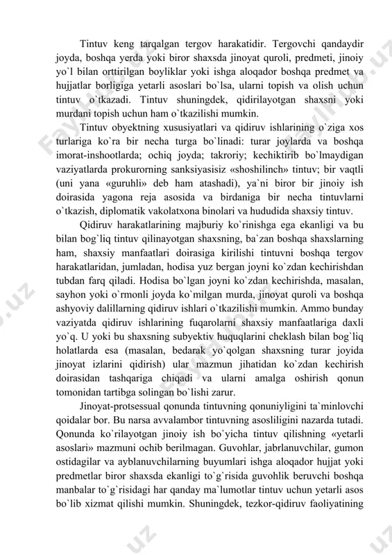 intuvning qonuniyligini ta`minlovchi qoidalar bor. bu narsa avvalambor tintuvning asosliligini nazarda tutadi. qonunda ko`rilayotgan jinoiy ish bo`yicha tintuv qilishning «yetarli asoslari» mazmuni ochib berilmagan. guvohlar, jabrlanuvchilar, gumon ostidagilar va ayblanuvchilarning buyumlari ishga aloqador hujjat yoki predmetlar biror shaxsda ekanligi to`g`risida guvohlik beruvchi boshqa manbalar to`g`risidagi har qanday ma`lumotlar tintuv uchun yetarli asos bo`lib xizmat qilishi mumkin. shuningdek, tezkor-qidiruv faoliyatining materiallari ham shu kabi ma`lumotlar manbalari bo`la oladi. tintuv qilish to`g`risidagi fikrni tergovchi uni amalga oshirish uchun huquqiy asos bo`lib xizmat qiladigan qaror shakliga tushiradi. qarorda qayerda tintuv o`tkaziladigan bo`lsa uning shaxsi, qidiruv harakatlari chegarasi (turar joy, tomorqa, ish joyi, mehmonxonadagi xonasi va boshqalar); iloji boricha topilishi va olib qo`yilishi lozim bo`lgan buyum va hujjatlar ro`yxati tuziladi va umumiy shaklda tintuv uchun asos bo`lib xizmat qilgan ma`lumotlar ko`rsatib o`tiladi. tintuvga prokuror sanksiya bergan bo`lishi shart. faqat istisno hollarda, ya`ni dalillarni yashirish yoki yo`q qilish xavfi bo`lsa, shuningdek, jinoyat ishini tergov qilishda …