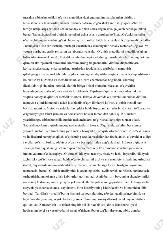 susiyati faqat darsdagi o’quv materialining maqsadiga emas, balki mazmuniga qarab ham aniqlanadi. o’qitish uslubi tushunchasi didaktik va uslubiyatning asosiy tushunchalaridan biri.pedagogikada o’qitish deganda, o’qituvchi va o’quvchilarning birgalikdagi faoliyatlari, ish usullarini tushunish qabul qilingan. bu faoliyat yordamida o’qituvchi bilim beradi, o’quvchilar esa bilim doiralarini kengaytiradilar, ularning bilish qobiliyatlarini rivojlantiruvchi, dunyoqarashini shakllantiruvchi malakalar vujudga keladi. o’qitish metodi deganda o’qituvchi va o’quvchilarning o’zaro bog’langan faoliyati tushuniladi, buning jarayonida o’quvchilar tomonidan bilim, o’quv va ko’nikmalar o’zlashtiriladi, ularning idrok qilish qobiliyatlari rivojlanadi, dunyoga qarash shakllanadi. o’qitish metodlari to’g’risidagi masalan tabiatshunoslikni o’qitish metodikasidagi eng muhim masalalardan biridir: u tabiatshunoslik tasavvurlari hamda tushunchalarini to’g’ri shakllantirish, yuqori ta‘lim va tarbiya natijalariga erishish uchun qanday o’qitish kerak degan savolga javob berishga imkon beradi.tabiatshunoslikni o’qitish metodlari uchta asosiy guruhga bo’linadi.og’zaki metodlar - o’qituvchining materialni og’zaki bayon qilishi, suhbat,kitob bilan ishlash;ko’rgazmali metodlar - namoyish qilish (ko’rsatish), mustaqil kuzatishlar,ekskursiyalar;amaliy metodlar - og’zaki va yozma mashqlar, grafik (chizma) va laboratoriya ishlari.o’qitish metodlarini metodik …
