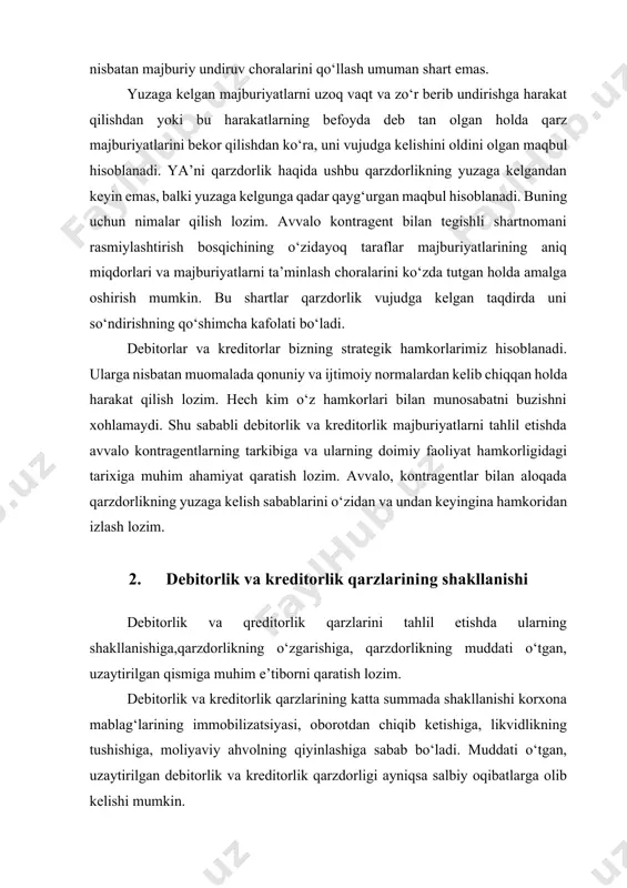 idagi tarixiga muhim ahamiyat qaratish lozim. avvalo, kontragentlar bilan aloqada qarzdorlikning yuzaga kelish sabablarini о‘zidan va undan keyingina hamkoridan izlash lozim. 2. debitorlik va kreditorlik qarzlarining shakllanishi debitorlik va qreditorlik qarzlarini tahlil etishda ularning shakllanishiga,qarzdorlikning о‘zgarishiga, qarzdorlikning muddati о‘tgan, uzaytirilgan qismiga muhim e’tiborni qaratish lozim. debitorlik va kreditorlik qarzlarining katta summada shakllanishi korxona mablag‘larining immobilizatsiyasi, oborotdan chiqib ketishiga, likvidlikning tushishiga, moliyaviy ahvolning qiyinlashiga sabab bо‘ladi. muddati о‘tgan, uzaytirilgan debitorlik va kreditorlik qarzdorligi ayniqsa salbiy oqibatlarga olib kelishi mumkin. debitorlik va kreditorlik majburiyatlari о‘zaro hisob-kitoblarda mahsulot (tovarlar, ish va xizmat)larni sotilgan qatorga kiritish va ular bо‘yicha tо‘lovlarning amalga oshirishning turli hisobot sanalariga tushishidan rо‘y beradi. agarda kelishilgan muddatlar yoki qonunchilikda belgilangan muddatlar oshib ketmasa, ularning yuzaga kelish hech qanday salbiy oqibatlar olib kelmaydi. korxonada debitorlik va kreditorlik qarzlarining bitta korxonada yuzaga kelishi faqat uning о‘zigagina jarayonlarni murakkablashtirmaydi, balki qarshi tomonlar bilan bog‘langan butun bir tizimdagiham holatni ham izdan chiqishigaolib keladi. debitorlik …