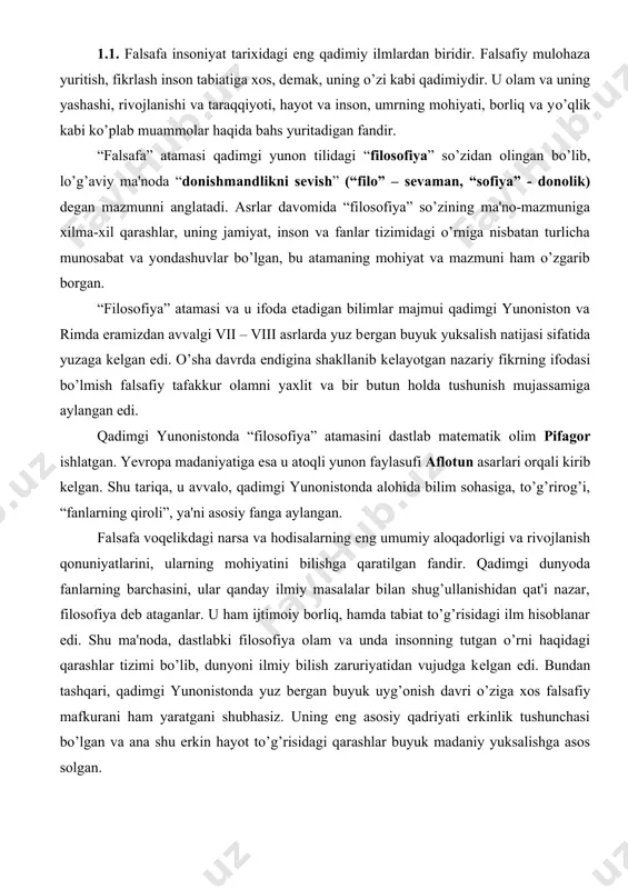 borliq, hamda tabiat to’g’risidagi ilm hisoblanar edi. shu ma'noda, dastlabki filosofiya olam va unda insonning tutgan o’rni haqidagi qarashlar tizimi bo’lib, dunyoni ilmiy bilish zaruriyatidan vujudga kеlgan edi. bundan tashqari, qadimgi yunonistonda yuz bеrgan buyuk uyg’onish davri o’ziga xos falsafiy mafkurani ham yaratgani shubhasiz. uning eng asosiy qadriyati erkinlik tushunchasi bo’lgan va ana shu erkin hayot to’g’risidagi qarashlar buyuk madaniy yuksalishga asos solgan. falsafa sharq xalqlari ijtimoiy tafakkurida “donishmandlikni sеvish” dеgan mazmun bilan birga, olam sirlarini bilish, hayot, insonni qadrlash, umr mazmuni haqidagi qarash va hikmatlarni e'zozlash ma'nosida ishlatilgan. masalan, “ikkinchi arastu”, “ikkinchi muallim” dеya e'tirof etilgan mutafakkir abu nasr forobiy “filosofiya” so’zini “hikmatni qadrlash” dеb talqin etgan. forobiy “fozil odamlar shahri” asarida, - “mavjudot haqidagi bilim qo’lga kiritilsa, shu haqda ta'lim bеrilsa, mavjudotdan bo’lgan narsaning zoti bilinsa, narsaning ma'nosi tushunilsa, ishonchli dalil-hujjatlar asosida shu narsa haqida miyada bir turli ishonch va tasavvur paydo bo’lsa, mana shu ma'lumotga doir fanni …