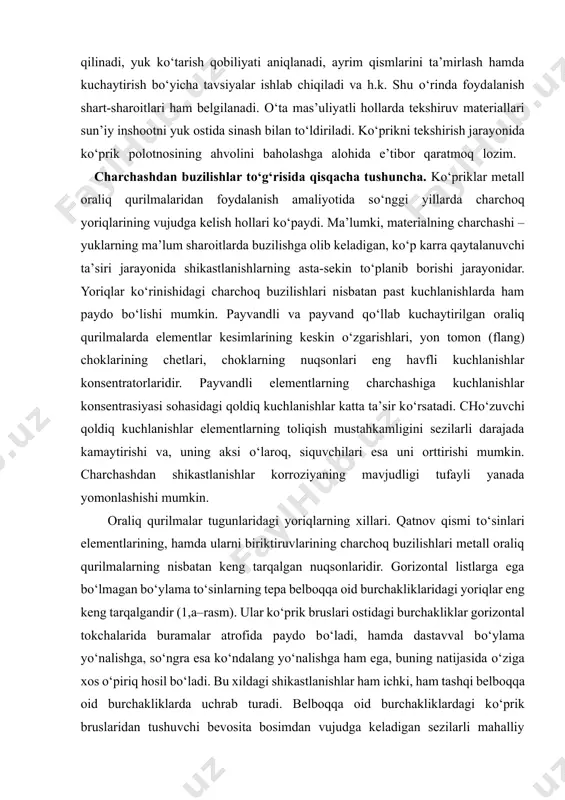 bunday element va detallarni shikastlanish yoki nuqsonlarga ega bо‘lganlarining orasidan tanlab olinadi. zaruriyati tug‘ilishi bora materiallarning sifati va ularning mustahkamlik hamda deformasion tavsiflari aniqlanadi. inshoot turli qismlarining gorizontal va vertikal tekisliklardagi holatini tekshirish uchun, uning tarhi va profilining syemkasi amalga oshiriladi. tekshiruv avvaldan ishlab chiqilgan tarhga kо‘ra amalga oshiriladi, uning natijalari esa mahsus qayd daftar (jurnal)larida rasmlar va eskizlar bilan birgalikda qayd qilinadi. о‘ziga xos nuqsonlarni fototasvirga tushirish tavsiya qilinadi. kо‘priklar va quvurlarni tekshirish materiallari bо‘yicha inshootlarning sifatini baholash va ularning bundan buyongi foydalanishga moilligi masalalari hal qilinadi, yuk kо‘tarish qobiliyati aniqlanadi, ayrim qismlarini ta’mirlash hamda kuchaytirish bо‘yicha tavsiyalar ishlab chiqiladi va h.k. shu о‘rinda foydalanish shart-sharoitlari ham belgilanadi. о‘ta mas’uliyatli hollarda tekshiruv materiallari sun’iy inshootni yuk ostida sinash bilan tо‘ldiriladi. kо‘prikni tekshirish jarayonida kо‘prik polotnosining ahvolini baholashga alohida e’tibor qaratmoq lozim. charchashdan buzilishlar tо‘g‘risida qisqacha tushuncha. kо‘priklar metall oraliq qurilmalaridan foydalanish amaliyotida sо‘nggi yillarda charchoq yoriqlarining vujudga kelish hollari …