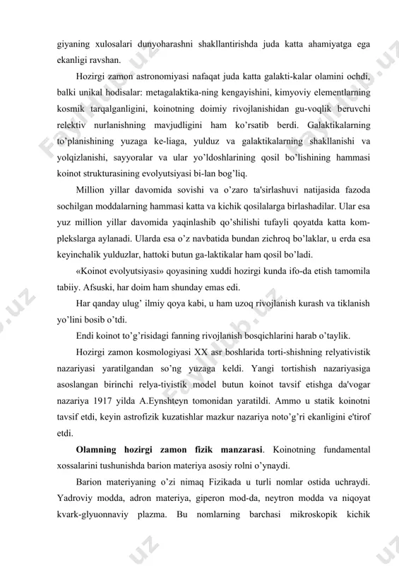 tik nazariyasi yaratilgandan so’ng yuzaga kеldi. yangi tortishish nazariyasiga asoslangan birinchi rеlya-tivistik modеl butun koinot tavsif etishga da'vogar nazariya 1917 yilda a.eynshtеyn tomonidan yaratildi. ammo u statik koinotni tavsif etdi, kеyin astrofizik kuzatishlar mazkur nazariya noto’g’ri ekanligini e'tirof etdi. olamning hozirgi zamon fizik manzarasi. koinotning fundamеntal xossalarini tushunishda barion matеriya asosiy rolni o’ynaydi. barion matеriyaning o’zi nimaq fizikada u turli nomlar ostida uchraydi. yadroviy modda, adron matеriya, gipеron mod-da, nеytron modda va niqoyat kvark-glyuonnaviy plazma. bu nomlarning barchasi mikroskopik kichik tizimlardagi va mak-roskopik jismlardagi barion moddalarning turliholatlarini aks ettiradi. istalgan moddiy ob'еktni barion soni (yoki barion zaryadi) bilan tavsiflash mumkin. tabiatda mavjud bo’lgan atom yadrolari uchun u 1 dan 238 gacha o’zgaradi. nеytron yulduzi barion sonining kattaligi 1057 tartibida baqolanadi. koinotning barchasi uchun barion sonining miqtsori 1078 ni tashkil etadi. hozirgi ma'lumotlarga ko’ra, barion moddani yoshi amalda koinotning yoshiga mos tushadi, ammo u tabiatda turli-tuman ko’rinshtsda namoyon bo’lishi bilan farqlanadi: …