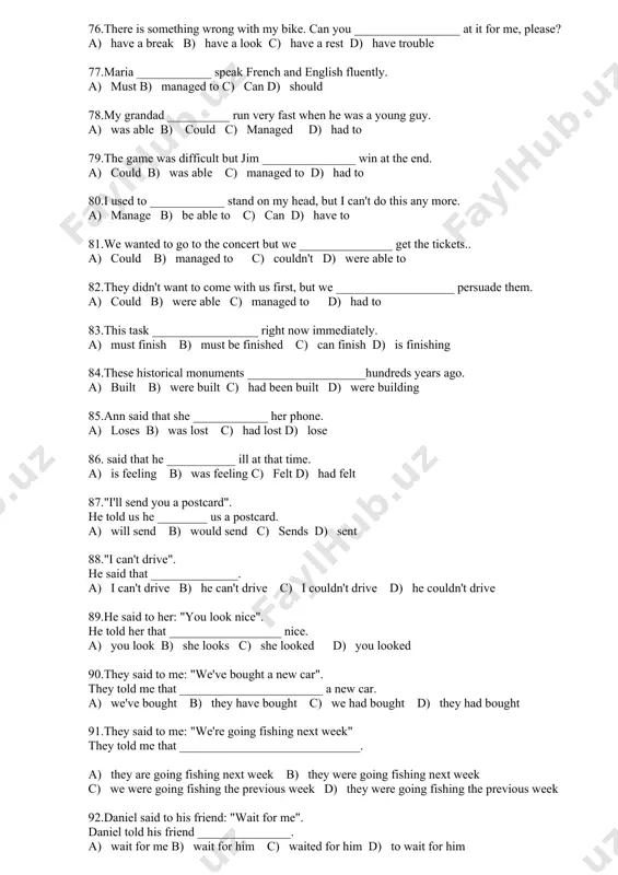 _____ at it for me, please? a) have a break b) have a look c) have a rest d) have trouble 77.maria ____________ speak french and english fluently. a) must b) managed to c) can d) should 78.my grandad __________ run very fast when he was a young guy. a) was able b) could c) managed d) had to 79.the game was difficult but jim _______________ win at the end. a) could b) was able c) managed to d) had to 80.i used to ____________ stand on my head, but i can't do this any more. a) manage b) be able to c) can d) have to 81.we wanted to go to the concert but we _______________ get the tickets.. a) could b) managed to c) couldn't d) were able to 82.they didn't want to come with us first, but we ___________________ persuade them. a) could b) were able c) …