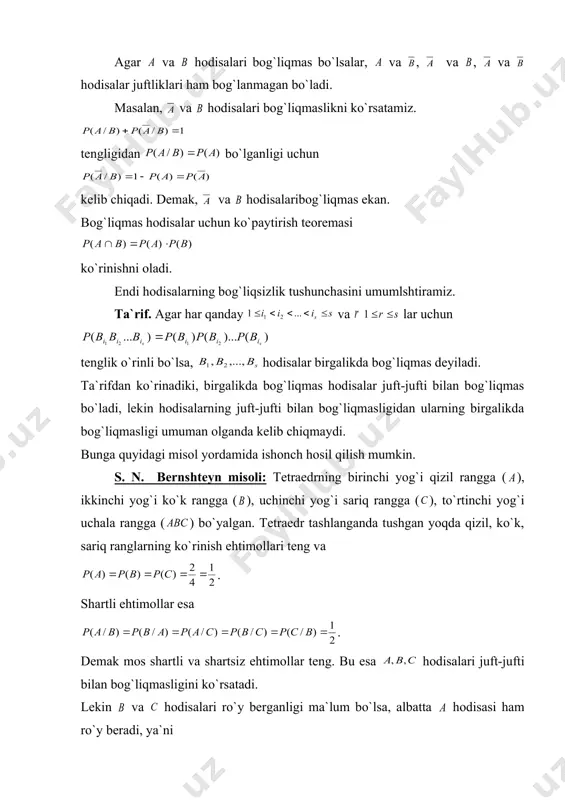 di. agar hodisasi hodisasidan bog`liq bo`lmasa, hodisasi ham, hoisasidan bog`liq bo`lmaydi. haqiqatan ham, ko`paytirish teoremasiga asosan hodisasi hodisasidan bog`liqmas bo`lganligi uchun ko`paytirish teoremasiga asosan . bundan kelib chiqadi, ya`ni bog`liqmaslik o`zaro ekan. agar va hodisalari bog`liqmas bo`lsalar, va , va , va hodisalar juftliklari ham bog`lanmagan bo`ladi. masalan, va hodisalari bog`liqmaslikni ko`rsatamiz. tengligidan bo`lganligi uchun kelib chiqadi. demak, va hodisalaribog`liqmas ekan. bog`liqmas hodisalar uchun ko`paytirish teoremasi ko`rinishni oladi. endi hodisalarning bog`liqsizlik tushunchasini umumlshtiramiz. ta`rif. agar har qanday va lar uchun tenglik o`rinli bo`lsa, hodisalar birgalikda bog`liqmas deyiladi. ta`rifdan ko`rinadiki, birgalikda bog`liqmas hodisalar juft-jufti bilan bog`liqmas bo`ladi, lekin hodisalarning juft-jufti bilan bog`liqmasligidan ularning birgalikda bog`liqmasligi umuman olganda kelib chiqmaydi. bunga quyidagi misol yordamida ishonch hosil qilish mumkin. s. n. bernshteyn misoli: tetraedrning birinchi yog`i qizil rangga ( ), ikkinchi yog`i ko`k rangga ( ), uchinchi yog`i sariq rangga ( ), to`rtinchi yog`i uchala rangga ( ) bo`yalgan. tetraedr tashlanganda tushgan yoqda …