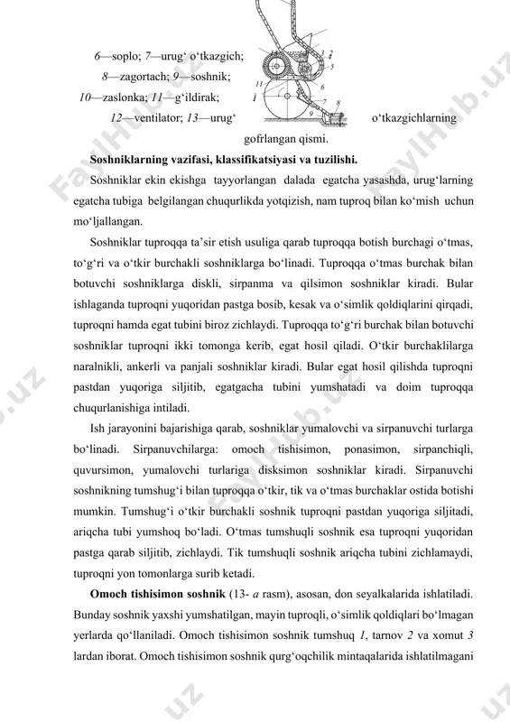 umshuq 1, tarnov 2 va xomut 3 lardan iborat. omoch tishisimon soshnik qurg‘oqchilik mintaqalarida ishlatilmagani ma’qul. chunki, u tuproqning nam bo‘lgan pastki qatlamini yer yuzasiga chiqarib tashlaydi. o‘simlik qoldiqlari unga ilinib, to‘planib qolishi mumkin. omoch tishisimon soshnikning tuproqqa botish chuqurligini (4— 7 sm) jilov 3 ga osib qo‘yiladigan yuk miqdorini o‘zgartirish bilan sozlanadi. ponasimon soshnik (13- b rasm) zig‘ir, pichanbop o‘simliklarning urug‘ini ekishda ishlatiladi. o‘simlik qoldiqlarini yanada pastga, tuproqqa botirib o‘tadi, tiqilib qolmaydi. ayrim kesakchalarni maydalaydi, ammo yirik kesaklarni uchratsa, ularning ustiga siljib chiqib, urug‘ni ekish chuqurligini kamaytirishi ham mumkin. shu sababli, bunday soshnikli seyalka ishlatishga mo‘ljallangan daladagi tuproq o‘ta mayin holatga keltirilgan bo‘lishi zarur. ponasimon soshnik o‘tkirlangan qirrali tumshuq 1, kengaytirilgan quvur 2 va xomut 3 dan iboratdir. u tuproqni yuqoridan pastga bosib, ariqcha tubini zichlaydi. zichlangan yerdagi kapillarlik tiklanib, tuproqning chuqur qatlamidagi namlik ko‘tariladi va urug‘ning unib chig‘ishini tezlashtiradi. shu sababli ponasimon soshniklar qurg‘oqchilik mintaqalarida ishlatilgani maqsadga muvofiqdir. …
