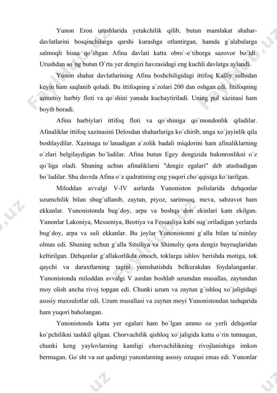 b uzumdan musallas, zaytundan moy olish ancha rivoj topgan edi. chunki uzum va zaytun g`ishloq xo`jaligidagi asosiy maxsulotlar edi. uzum musallasi va zaytun moyi yunonistondan tashqarida ham yuqori baholangan. yunonistonda katta yer egalari ham bo`lgan ammo oz yerli dehqonlar ko`pchilikni tashkil qilgan. chorvachilik qishloq xo`jaligida katta o`rin tutmagan, chunki keng yaylovlarning kamligi chorvachilikning rivojlanishiga imkon bermagan. go`sht va sut qadimgi yunonlarning asosiy ozuqasi emas edi. yunonlar jun olish maqsadida qo`y boqqanlar. jundan har xil kiyim-bosh tayyorlaganlar. ular yirik shoxli qoramol, eshak va xachir boqqanlar. ulardan qishloq xo`jaligida va aravalarga qo`shishda foydalanganlar. yunonistonda ot kam boqilgan. undan xo`jalikda ham, harbiy maqsadlarda ham kam foydalanilgan. miloddan avvalgi v-iv asrlarda butun yunonistonda hunarmandchilik rivojlanadi. afina va boshqa shaharlarda to`qimachilik, zargarlik, kulolchilik, tikuvchilik, qurolsizlik va me`morchilik avj oldi. har xil hunarmandchilik ustaxonalari va ishxonalar ergasteriyalar deb atalgan. ularda 20-30 kishi ishlagan va asosiy qismini yollanma ishchilar hamda qullar tashkil etgan edi. miloddan avvalgi iv …