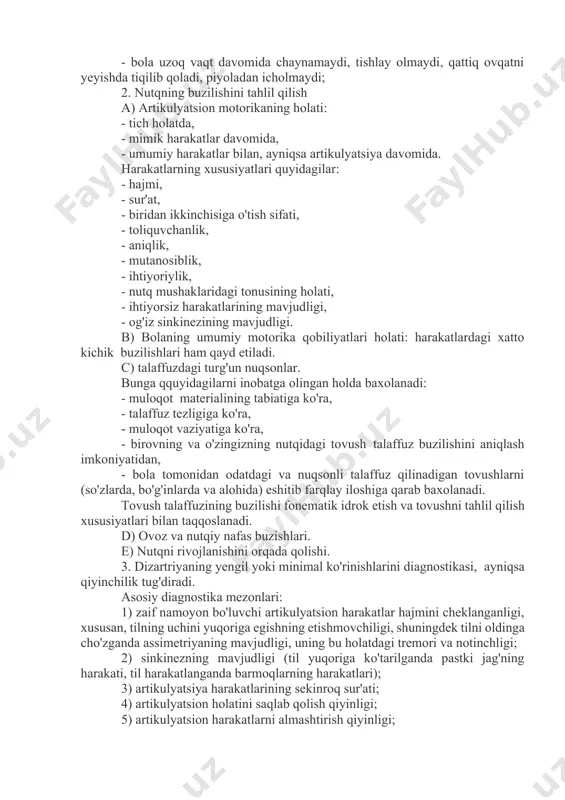ng qiyinlashtiradi; - qichqiriqning intonatsion ekspresivligi, vokal reaktsiyalari etarli emas; - gugulash, guvrash tovushlari bir xillik va kech paydo bo'lishi; - bola uzoq vaqt davomida chaynamaydi, tishlay olmaydi, qattiq ovqatni yeyishda tiqilib qoladi, piyoladan icholmaydi; 2. nutqning buzilishini tahlil qilish a) artikulyatsion motorikaning holati: - tich holatda, - mimik harakatlar davomida, - umumiy harakatlar bilan, ayniqsa artikulyatsiya davomida. harakatlarning xususiyatlari quyidagilar: - hajmi, - sur'at, - biridan ikkinchisiga o'tish sifati, - toliquvchanlik, - aniqlik, - mutanosiblik, - ihtiyoriylik, - nutq mushaklaridagi tonusining holati, - ihtiyorsiz harakatlarining mavjudligi, - og'iz sinkinezining mavjudligi. b) bolaning umumiy motorika qobiliyatlari holati: harakatlardagi xatto kichik buzilishlari ham qayd etiladi. c) talaffuzdagi turg'un nuqsonlar. bunga qquyidagilarni inobatga olingan holda baxolanadi: - muloqot materialining tabiatiga ko'ra, - talaffuz tezligiga ko'ra, - muloqot vaziyatiga ko'ra, - birovning va o'zingizning nutqidagi tovush talaffuz buzilishini aniqlash imkoniyatidan, - bola tomonidan odatdagi va nuqsonli talaffuz qilinadigan tovushlarni (so'zlarda, bo'g'inlarda va alohida) …