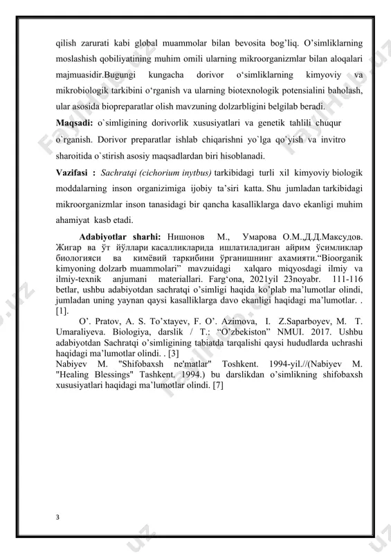 asosiy maqsadlardan biri hisoblanadi. vazifasi : sachratqi (cichorium inytbus) tarkibidagi turli xil kimyoviy biologik moddalarning inson organizimiga ijobiy ta’siri katta. shu jumladan tarkibidagi mikroorganizmlar inson tanasidagi bir qancha kasalliklarga davo ekanligi muhim ahamiyat kasb etadi. adabiyotlar sharhi: нишонов м., умарова о.м.,д.д.максудов. жигар ва ўт йўллари касалликларида ишлатиладиган айрим ўсимликлар биологияси ва кимёвий таркибини ўрганишнинг ахамияти.“bioorganik kimyoning dolzarb muammolari” mavzuidagi xalqaro miqyosdagi ilmiy va ilmiy-texnik anjumani materiallari. farg‘ona, 2021yil 23noyabr. 111-116 betlar, ushbu adabiyotdan sachratqi o’simligi haqida ko’plab ma’lumotlar olindi, jumladan uning yaynan qaysi kasalliklarga davo ekanligi haqidagi ma’lumotlar. . [1]. o’. pratov, a. s. to’xtayev, f. o’. azimova, i. z.saparboyev, m. t. umaraliyeva. biologiya, darslik / t.: “o’zbekiston” nmui. 2017. ushbu adabiyotdan sachratqi o’simligining tabiatda tarqalishi qaysi hududlarda uchrashi haqidagi ma’lumotlar olindi. . [3] nabiyev m. "shifobaxsh ne'matlar" toshkent. 1994-yil.//(nabiyev m. "healing blessings" tashkent. 1994.) bu darslikdan o’simlikning shifobaxsh xususiyatlari haqidagi ma’lumotlar olindi. [7] i.bob. sachratqi (cichorium inytbus) o’simligining umumiy …