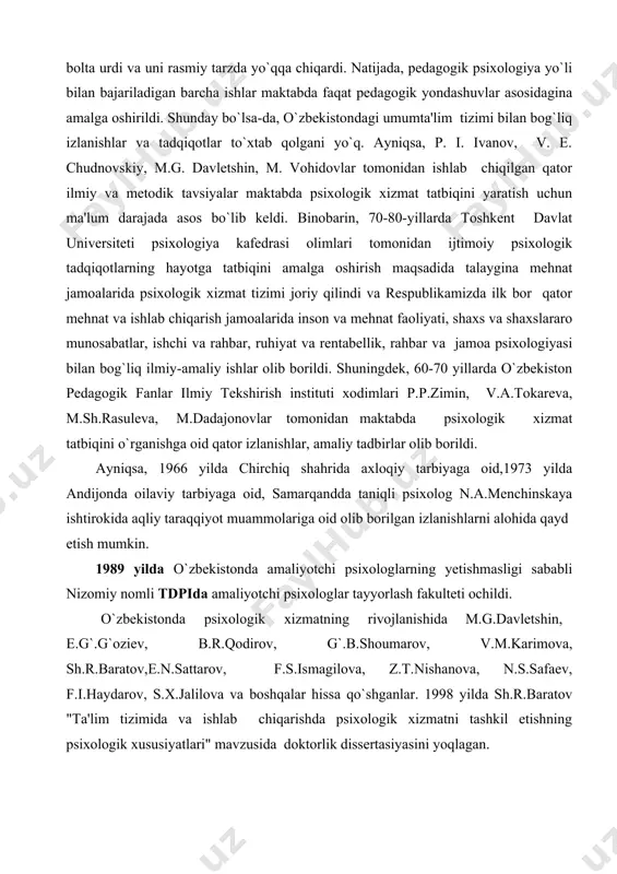 ti, shaxs va shaxslararo munosabatlar, ishchi va rahbar, ruhiyat va rentabellik, rahbar va jamoa psixologiyasi bilan bog`liq ilmiy-amaliy ishlar olib borildi. shuningdek, 60-70 yillarda o`zbekiston pedagogik fanlar ilmiy tekshirish instituti xodimlari p.p.zimin, v.a.tokareva, m.sh.rasuleva, m.dadajonovlar tomonidan maktabda psixologik xizmat tatbiqini o`rganishga oid qator izlanishlar, amaliy tadbirlar olib borildi. ayniqsa, 1966 yilda chirchiq shahrida axloqiy tarbiyaga oid,1973 yilda andijonda oilaviy tarbiyaga oid, samarqandda taniqli psixolog n.a.menchinskaya ishtirokida aqliy taraqqiyot muammolariga oid olib borilgan izlanishlarni alohida qayd etish mumkin. 1989 yilda o`zbekistonda amaliyotchi psixologlarning yetishmasligi sababli nizomiy nomli tdpida amaliyotchi psixologlar tayyorlash fakulteti ochildi. o`zbekistonda psixologik xizmatning rivojlanishida m.g.davletshin, e.g`.g`oziev, b.r.qodirov, g`.b.shoumarov, v.m.karimova, sh.r.baratov,e.n.sattarov, f.s.ismagilova, z.t.nishanova, n.s.safaev, f.i.haydarov, s.x.jalilova va boshqalar hissa qo`shganlar. 1998 yilda sh.r.baratov "ta'lim tizimida va ishlab chiqarishda psixologik xizmatni tashkil etishning psixologik xususiyatlari" mavzusida doktorlik dissertasiyasini yoqlagan. 2.ta'lim sohasida psixologik xizmatni tashkil etishning tamoyillari va strukturasi ma'lumki, psixologiya fanida aynan psixologik xizmat muammosiga bag`ishlangan va uning barcha yo`nalishlarini …