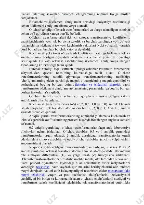 chiklar, volptmetrlar, tok relesi, quvvat relesi va boshqalar)ning tok cho’lg’amini ta’minlaydi. tok transformatorilarini qurilmaning nominal kuchlanishiga mos ravishda izolyatsiya qilingan birlamchi cho’lg’amlari zanjirga ketma-ket ulanadi. tok transformatorlarining birlamchi chulg’amlari 5 a dan 6000 a gacha nominal toka xisoblanadi. ikkilamchi chulg’amlarning nominal toki odatda 5 a teng bo’ladi. ikkilamchi toki 1 a bo’lgan tok transformatorlari ham ishlab chiqariladi. o’lchov asboblari va rele tok transformatorlariningikkilamchi zanjiriga ketma-ket ulanadi; ularning shkalalari birlamchi chulg’amning nominal tokiga moslab darajalanadi. birlamchi va ikkilamchi chulg’amlar orasidagi izolyatsiya teshilmasligi uchun ikkilamchi chulg’am albatta yerga ulanadi. o’lchash aniqligi o’lchash transformatorlari va ularga ulanadigan asboblar uchun yo’l qo’yilgan xatoga bog’liq bo’ladi. o’lchash transformatorlari ikki xil xatoga: transformatsiya koeffitsienti, yaoni kuchlanish yoki tok bo’yicha xatolik va burchak xatoligiga yo’l qo’yadi [birlamchi va ikkilamchi tok yoki kuchlanish vektorlari (yoki yo’nalishi) orasida hosil bo’ladigan burchak burchak xatoligi deyiladi]. kuchlanish yoki tokni o’zgartirish koeffitsienti xatoligi birlamchi tok va kuchlanishning berilgan qiymatida ikkilamchi kuchlanish yoki …