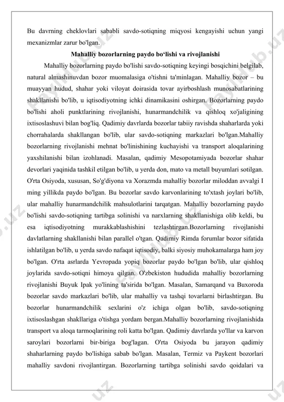 diyotning ichki dinamikasini oshirgan. bozorlarning paydo bo'lishi aholi punktlarining rivojlanishi, hunarmandchilik va qishloq xo'jaligining ixtisoslashuvi bilan bog'liq. qadimiy davrlarda bozorlar tabiiy ravishda shaharlarda yoki chorrahalarda shakllangan bo'lib, ular savdo-sotiqning markazlari bo'lgan.mahalliy bozorlarning rivojlanishi mehnat bo'linishining kuchayishi va transport aloqalarining yaxshilanishi bilan izohlanadi. masalan, qadimiy mesopotamiyada bozorlar shahar devorlari yaqinida tashkil etilgan bo'lib, u yerda don, mato va metall buyumlari sotilgan. o'rta osiyoda, xususan, so'g'diyona va xorazmda mahalliy bozorlar miloddan avvalgi i ming yillikda paydo bo'lgan. bu bozorlar savdo karvonlarining to'xtash joylari bo'lib, ular mahalliy hunarmandchilik mahsulotlarini tarqatgan. mahalliy bozorlarning paydo bo'lishi savdo-sotiqning tartibga solinishi va narxlarning shakllanishiga olib keldi, bu esa iqtisodiyotning murakkablashishini tezlashtirgan.bozorlarning rivojlanishi davlatlarning shakllanishi bilan parallel o'tgan. qadimiy rimda forumlar bozor sifatida ishlatilgan bo'lib, u yerda savdo nafaqat iqtisodiy, balki siyosiy muhokamalarga ham joy bo'lgan. o'rta asrlarda yevropada yopiq bozorlar paydo bo'lgan bo'lib, ular qishloq joylarida savdo-sotiqni himoya qilgan. o'zbekiston hududida mahalliy bozorlarning rivojlanishi buyuk ipak yo'lining …