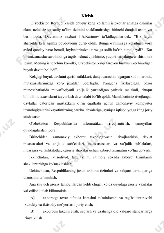 ari, muassasa va tashkilotlar, xususiy shaxslar uchun axborot xizmatini yo’lga qo’yish: ikkinchidan, iktisodiyot, fan, ta’lim, ijtimoiy soxada axborot tizimlarini shakllantirishga ko’maklashish; uchinchidan, respublikaning jaxon axborot tizimlari va xalqaro tarmoqlariga ulanishini ta’minlash; ana shu uch asosiy tamoyillardan kelib chiqan xolda quyidagi asosiy vazifalar xal etilishi talab kilinmokda: a) axborotga tovar sifatida karashni ta’minlovchi va rag’batlantiruvchi xukukiy va iktisodiy me’yorlarni joriy etish; b) axborotni takdim etish, saqlash va uzatishga oid xalqaro standartlarga rioya kilish. v) informatika industriyasini shakllantirish va rivojlantirish, yangi axborot texnologiyalari, kompyuter va rivojlangan telekommunikatsiya texnikasi, dasturiy vositalar ishlab chiqarishni o’zlashtirish, ma’lumotlar bazasi va eksport ta’minoti xizmati bozorini shakllantirish; g) ma’lumotlarni uzatish milliy axborot hisoblash tarmog’i, davlat xizmati va tuzilmalari idoraviy tarmog’i, vazirlik va idoralar, korxona va tashkilotlar, xususiy va tijorat lokal axborot tarmoqlarini, ilmiy-texnikaviy fanlar, avtomatlashgan ish o’rinlarini yaratish va rivojlantirish; v) axborot tizimlari eng yangi modellarini yaratish soxasidan fundamental va amaliy tadqikotlarni rag’batlantirish va qo’llab-quvvatlash, e) informatika vositalaridan …