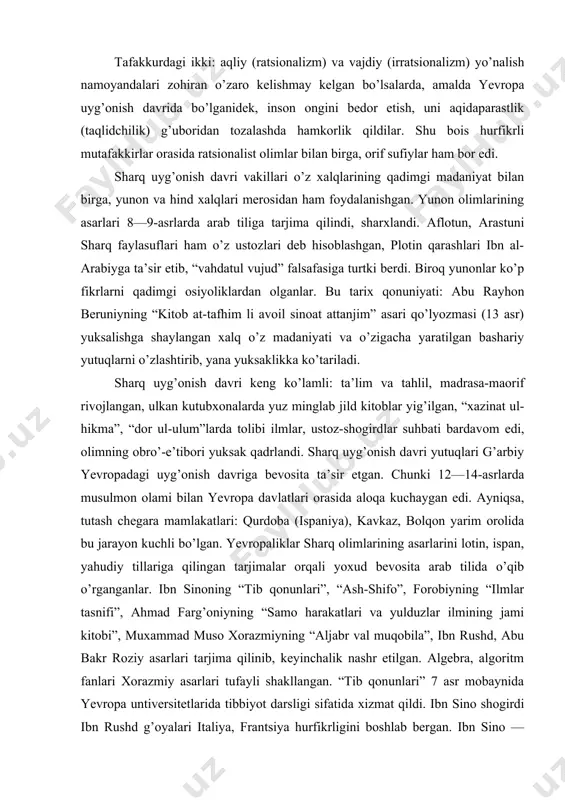 ish davri vakillari dinga emas, balki dinni sxolastika va jaholat manbaiga aylantirgan kishilarga qarshi kurashganlar. tafakkurdagi ikki: aqliy (ratsionalizm) va vajdiy (irratsionalizm) yo’nalish namoyandalari zohiran o’zaro kelishmay kelgan bo’lsalarda, amalda yevropa uyg’onish davrida bo’lganidek, inson ongini bedor etish, uni aqidaparastlik (taqlidchilik) g’uboridan tozalashda hamkorlik qildilar. shu bois hurfikrli mutafakkirlar orasida ratsionalist olimlar bilan birga, orif sufiylar ham bor edi. sharq uyg’onish davri vakillari o’z xalqlarining qadimgi madaniyat bilan birga, yunon va hind xalqlari merosidan ham foydalanishgan. yunon olimlarining asarlari 8—9-asrlarda arab tiliga tarjima qilindi, sharxlandi. aflotun, arastuni sharq faylasuflari ham o’z ustozlari deb hisoblashgan, plotin qarashlari ibn al-arabiyga ta’sir etib, “vahdatul vujud” falsafasiga turtki berdi. biroq yunonlar ko’p fikrlarni qadimgi osiyoliklardan olganlar. bu tarix qonuniyati: abu rayhon beruniyning “kitob at-tafhim li avoil sinoat attanjim” asari qo’lyozmasi (13 asr) yuksalishga shaylangan xalq o’z madaniyati va o’zigacha yaratilgan bashariy yutuqlarni o’zlashtirib, yana yuksaklikka ko’tariladi. sharq uyg’onish davri keng ko’lamli: ta’lim va tahlil, …