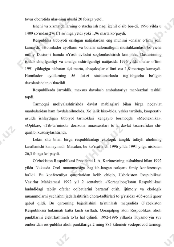 a bo`ldi. bu konfereniiya qarorlaridan kelib chiqib, uzbekiston respublikasi vazirlar mahkamasi 1992 yil 2 sentabrda «koraqalpog`iston respubli-kasi hududidagi tabiiy ofatlar oqibatlarini bartaraf etish, ijtimoiy va ekologik muammolarni yechishni jadallashtirish chora-tadbirlari to`g`risida» 405-sonli qaror qabul qildi. bu qarorning bajarilishini ta`minlash maqsadida o`zbekiston respublikasi hukumati katta kuch sarfladi. qoraqalpog`iston respublikasi aholi punktlarini elektrlashtirish to`la hal qilindi. 1992-1996 yillarda tuyamo`yin suv omboridan res-publika aholi punktlariga 2 ming 885 kilometr vodoprovod tarmogi olib kelindi, aholini toza ichimlik suvi bilan ta`-minlanish darajasi 59,5 foizga yetdi. shu yillarda 16,3 kilo-metr kanalizatsiya va 4057,5 kilometr gaz tarmoklari yotqizil-di. respublika aholisining tabiiy gaz bilan ta`minlanishi 85,4 foizni, shu jumladan, shaharda 99,4 foizni, qishloqda 72,4 foizni tashkil etdi. 1991 - 1996 yillarda qoraqalpogistonda ko`plab sog`liqni saklash obyektlari, kasalxonalar, poliklinikalar, tugruqxona va turar-joylar binolari qurildi. orolbo`yi aholisiga in-sonparvarlik yordami berila boshlandi, kasalxona va polikli-nikalar shunday ta`minotdan foydalana boshladilar. koraqalpogiston xalqi i.a.karimovning bmt minbaridan turib dunyo mamlakatlarini orol dengizini saqlab qolishga …