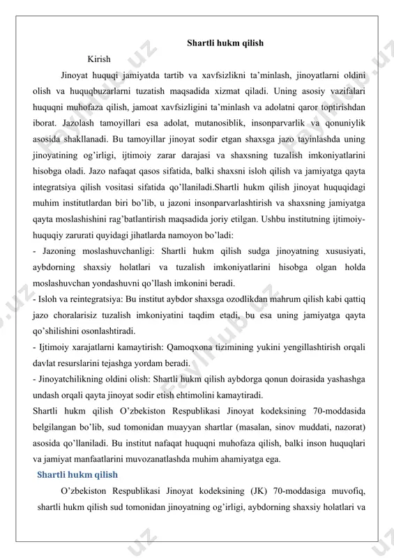 odeksining 70-moddasida belgilangan bo’lib, sud tomonidan muayyan shartlar (masalan, sinov muddati, nazorat) asosida qo’llaniladi. bu institut nafaqat huquqni muhofaza qilish, balki inson huquqlari va jamiyat manfaatlarini muvozanatlashda muhim ahamiyatga ega. shartli hukm qilish o’zbekiston respublikasi jinoyat kodeksining (jk) 70-moddasiga muvofiq, shartli hukm qilish sud tomonidan jinoyatning og’irligi, aybdorning shaxsiy holatlari va tuzalish imkoniyatlarini hisobga olgan holda qo’llaniladi. bu institut sudlarga jazoni moslashuvchan tarzda tayinlash imkonini beradi, bu esa aybdor shaxsga ozodlikdan mahrum qilish kabi qattiq choralar qo’llamasdan, jamiyat ichida tuzalish imkoniyatini taqdim etadi. o’zbekiston sud amaliyotida shartli hukm qilish ko’pincha engil va o’rta og’irlikdagi jinoyatlarga nisbatan qo’llaniladi, masalan, o’g’rilik (jk 169-modda), firibgarlik (jk 168-modda) yoki boshqaruv tartibiga qarshi jinoyatlar (jk 205-229-moddalar). misol 1: toshkent shahrida o’g’rilik bo’yicha ish (2022 yil) toshkent shahridagi jinoyat ishlari bo’yicha sudlardan birida 25 yoshli fuqaro a.b. do’konlardan kichik miqdorda mol-mulk o’g’irlashda ayblandi (jk 169-modda, 1-qism). sud aybdorning ilk marta jinoyat sodir etgani, o’g’irlangan mol-mulkning qiymati …