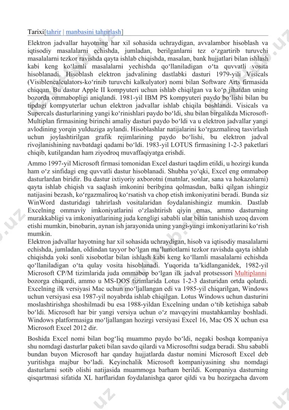 ing yangi koʻrinishlari paydo boʻldi, shu bilan birgalikda microsoft-multiplan firmasining birinchi amaliy dasturi paydo boʻldi va u elektron jadvallar yangi avlodining yorqin yulduziga aylandi. hisoblashlar natijalarini koʻrgazmaliroq tasvirlash uchun joylashtirilgan grafik rejimlarining paydo boʻlishi, bu elektron jadval rivojlanishining navbatdagi qadami boʻldi. 1983-yil lotus firmasining 1-2-3 paketlari chiqib, kutilgandan ham ziyodroq muvaffaqiyatga erishdi. ammo 1997-yil microsoft firmasi tomonidan excel dasturi taqdim etildi, u hozirgi kunda ham oʻz sinfidagi eng quvvatli dastur hisoblanadi. shubha yoʻqki, excel eng ommabop dasturlardan biridir. bu dastur ixtiyoriy axborotni (matnlar, sonlar, sana va hokazolarni) qayta ishlab chiqish va saqlash imkonini beribgina qolmasdan, balki qilgan ishingiz natijasini bezash, koʻrgazmaliroq koʻrsatish va chop etish imkoniyatini beradi. bunda siz winword dasturidagi tahrirlash vositalaridan foydalanishingiz mumkin. dastlab excelning ommaviy imkoniyatlarini oʻzlashtirish qiyin emas, ammo dasturning murakkabligi va imkoniyatlarining juda kengligi sababli ular bilan tanishish uzoq davom etishi mumkin, binobarin, aynan ish jarayonida uning yangi-yangi imkoniyatlarini koʻrish mumkin. elektron jadvallar hayotning har …