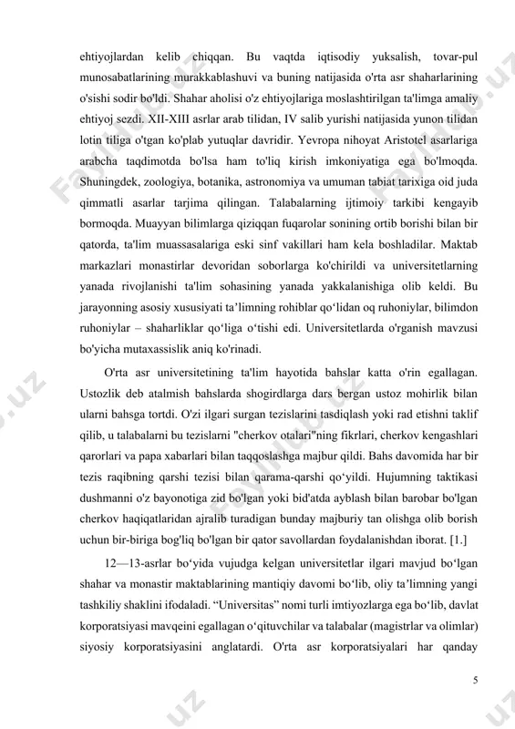 egallagan. ustozlik deb atalmish bahslarda shogirdlarga dars bergan ustoz mohirlik bilan ularni bahsga tortdi. o'zi ilgari surgan tezislarini tasdiqlash yoki rad etishni taklif qilib, u talabalarni bu tezislarni "cherkov otalari"ning fikrlari, cherkov kengashlari qarorlari va papa xabarlari bilan taqqoslashga majbur qildi. bahs davomida har bir tezis raqibning qarshi tezisi bilan qarama-qarshi qo‘yildi. hujumning taktikasi dushmanni o'z bayonotiga zid bo'lgan yoki bid'atda ayblash bilan barobar bo'lgan cherkov haqiqatlaridan ajralib turadigan bunday majburiy tan olishga olib borish uchun bir-biriga bog'liq bo'lgan bir qator savollardan foydalanishdan iborat. [1.] 12—13-asrlar boʻyida vujudga kelgan universitetlar ilgari mavjud boʻlgan shahar va monastir maktablarining mantiqiy davomi boʻlib, oliy taʼlimning yangi tashkiliy shaklini ifodaladi. “universitas” nomi turli imtiyozlarga ega boʻlib, davlat korporatsiyasi mavqeini egallagan oʻqituvchilar va talabalar (magistrlar va olimlar) siyosiy korporatsiyasini anglatardi. o'rta asr korporatsiyalari har qanday "tajovuzkor muhitda" o'zaro yordam berish, ichki nizolarni hal qilish, tashqi bosimga qarshilik ko'rsatish va o'z huquqlarini himoya qilish maqsadida tuzilgan. …