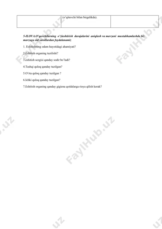 o’z kasalliklari ko yaqindan uzoqdan ko’rish ranglarnisezishqobiliyatini ko’rish buzilishi bilaman. bilishni xoxlayman. bilib oldim. o’quvchilar mavzuga oid o’zlari bilgan ma’lumotlarni yozishadi. bu mavzuga oid yanada ko’proq ma’lumotlar yozilari. (o’qituvchi bilan birgalikda). o’qituvchi tomonidan yetkazilgan barcha ma’lumotlar yoziladi 5-ilova.o’quvchilarning o’zlashtirish darajalarini aniqlash va mavzuni mustahkamlashda biz mavzuga oid savollardan foydalanamiz 1. eshitishning odam hayotidagi ahamiyati? 2.eshitish organing tuzilishi? 3.eshitish sezgisi qanday sodir bo’ladi? 4.tashqi quloq qanday tuzilgan? 5.o’rta quloq qanday tuzilgan ? 6.ichki quloq qanday tuzilgan? 7.eshitish organing qanday gigiena qoidalarga rioya qilish kerak?