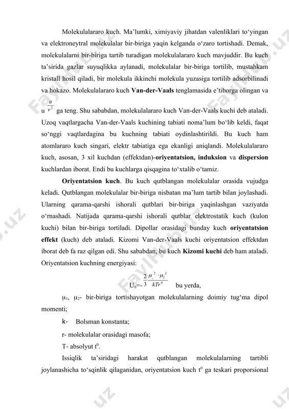ayotgan molekulalarning doimiy tug‘ma dipol momenti; k- bolsman konstanta; r- molekulalar orasidagi masofa; t- absolyut t0. issiqlik ta’siridagi harakat qutblangan molekulalarning tartibli joylanashicha tо‘sqinlik qilaganidan, oriyentatsion kuch t0 ga teskari proporsional bо‘ladi. tenglama oldidagi (-) minus ishorasi energiyaning tortishuv ekanini kо‘rsatadi. itarish energiyasi plyus bilan ifodalanadi. induksion kuch. bu kuchni debay kashf etgan. bir-biriga yaqin kelgan molekulalarning biri qutblanmagan va ikkinchisi qutblangan molekula deb faraz qilaylik. bu vaqtda tug‘ma dipoli bо‘lmagan molekula, tо‘g‘ma dipolli molekula ta’sirida qutblanadi. natijada ikkinchi molekulada induksion dipol vujudga keladi va tug‘ma dipolbilan induksion dipol tortishadi. shunday qilib, bu molekulalar bir-biri bilan tortishishadi. bu tortishish kuchi induksion kuch deyiladi. uning energiyasi qutbli molekulaning tug‘ma dipoli (() ga va tug‘ma dipoli bо‘lmagan molekulaning qutblanuvchanligi (a) ga proporsional bо‘ladi: up= dispersion kuch. tug‘ma dipoli bо‘lmagan molekulalar ham bir-birini tortishadi, aks holda, ular suyuqlikka aylanmasligi kerak edi. bunday molekulalar orasida oriyentatsion va induksion tortishish kuchlarining bо‘lishi mumkin emas. (masalan, …