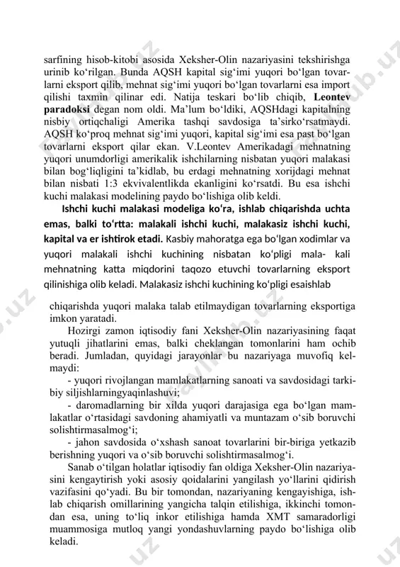 larni eksport qilar ekan. v.leontev amerikadagi mehnatning yuqori unumdorligi amerikalik ishchilarning nisbatan yuqori malakasi bilan bog‘liqligini ta’kidlab, bu erdagi mehnatning xorijdagi mehnat bilan nisbati 1:3 ekvivalentlikda ekanligini ko‘rsatdi. bu esa ishchi kuchi malakasi modelining paydo bo‘lishiga olib keldi. ishchi kuchi malakasi modeliga ko‘ra, ishlab chiqarishda uchta emas, balki to‘rtta: malakali ishchi kuchi, malakasiz ishchi kuchi, kapital va er ishtirok etadi. kasbiy mahoratga ega bo‘lgan xodimlar va yuqori malakali ishchi kuchining nisbatan ko‘pligi mala- kali mehnatning katta miqdorini taqozo etuvchi tovarlarning eksport qilinishiga olib keladi. malakasiz ishchi kuchining ko‘pligi esaishlab chiqarishda yuqori malaka talab etilmaydigan tovarlarning eksportiga imkon yaratadi. hozirgi zamon iqtisodiy fani xeksher-olin nazariyasining faqat yutuqli jihatlarini emas, balki cheklangan tomonlarini ham ochib beradi. jumladan, quyidagi jarayonlar bu nazariyaga muvofiq kel- maydi: · yuqori rivojlangan mamlakatlarning sanoati va savdosidagi tarki- biy siljishlarningyaqinlashuvi; · daromadlarning bir xilda yuqori darajasiga ega bo‘lgan mam- lakatlar o‘rtasidagi savdoning ahamiyatli va muntazam o‘sib boruvchi solishtirmasalmog‘i; …