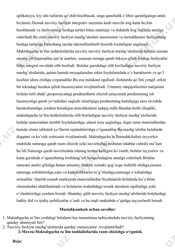 n metodikalarni tadqiq etdik.bundan kelib chiqdiki, maktabgacha ta’lim tashkilotlarida olib boriladigan tasviriy faoliyat mashg’ulotlarida bolalar materialdan tartibli foydalanishga, ularni toza saqlashga, faqat zarur materiallardan hamda ularni ishlatish yo’llarini rejalashtirishga o’rganadilar.bu mashg’ulotlar bolalarda diqqatni va ko’rish xotirasini rivojlantiradi. maktabgacha ta’limtashkilotlari tayyorlov muhitida naturaga qarab rasm chizish yoki tasvirlashga nisbatan talablar oshishi ma’lum bo’ldi.naturaga qarab tasvirlashda ishning ketma-ketligini ko’rsatib, bolalar tayyorlov va katta guruhida o’rganishning boshlang’ich bosqichidagina amalga oshiriladi.bolalar naturani analiz qilishga butun umumiy shaklni xomaki qog’ozga tushirib olishga,rasmni naturaga solishtirishga,xato va kamchiliklarini to’g’rilashga,naturaga o’xshatishga urinadilar. qurish-yasash markazida materiallardan foydalanish bolalarda ko’z bilan chamalashni shakllantiradi va bolalarini maktabdagi texnik darslarni egallashga yoki o’zlashtirishga yordam beradi. shunday qilib tasviriy faoliyat mashg’ulotlarida bolalardagi badiiy did va ijodiy qobiliyatlar o’sadi va bu orqli maktabda o’qishga tayyorlanib boradi. mustahkamlash uchun savollar: 1. maktabgacha ta’lim yoshdagi bolalarni har tamonlama tarbiyalashda tasviriy faoliyatning qanday ahamiyati bor? 2. tasviriy faoliyat mashg’ulotlarida qanday xususiyatlar rivojlantiriladi? 2-mavzu:maktabgacha ta`lim tashkilotlarida rasm chizishga …