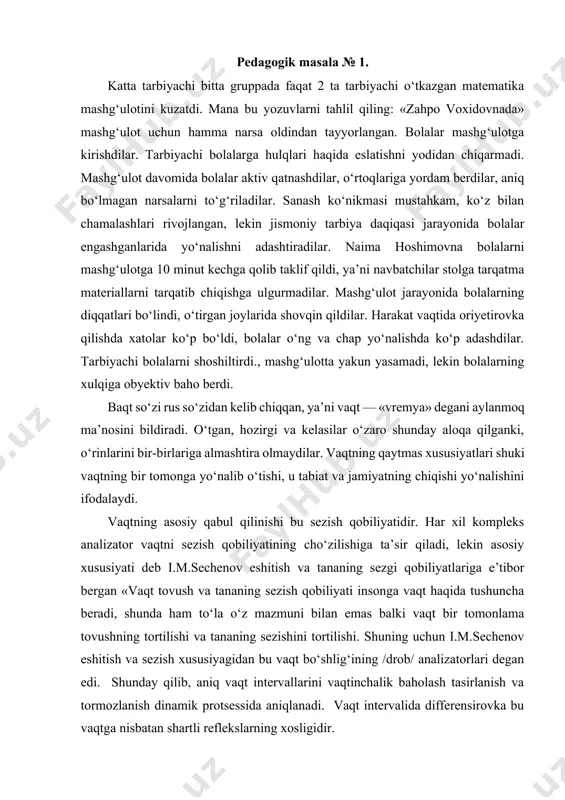 gan joylarida shovqin qildilar. harakat vaqtida oriyetirovka qilishda xatolar ko‘p bo‘ldi, bolalar o‘ng va chap yo‘nalishda ko‘p adashdilar. tarbiyachi bolalarni shoshiltirdi., mashg‘ulotta yakun yasamadi, lekin bolalarning xulqiga obyektiv baho berdi. baqt so‘zi rus so‘zidan kelib chiqqan, ya’ni vaqt — «vremya» degani aylanmoq ma’nosini bildiradi. o‘tgan, hozirgi va kelasilar o‘zaro shunday aloqa qilganki, o‘rinlarini bir-birlariga almashtira olmaydilar. vaqtning qaytmas xususiyatlari shuki vaqtning bir tomonga yo‘nalib o‘tishi, u tabiat va jamiyatning chiqishi yo‘nalishini ifodalaydi. vaqtning asosiy qabul qilinishi bu sezish qobiliyatidir. har xil kompleks analizator vaqtni sezish qobiliyatining cho‘zilishiga ta’sir qiladi, lekin asosiy xususiyati deb i.m.sechenov eshitish va tananing sezgi qobiliyatlariga e’tibor bergan «vaqt tovush va tananing sezish qobiliyati insonga vaqt haqida tushuncha beradi, shunda ham to‘la o‘z mazmuni bilan emas balki vaqt bir tomonlama tovushning tortilishi va tananing sezishini tortilishi. shuning uchun i.m.sechenov eshitish va sezish xususiyagidan bu vaqt bo‘shlig‘ining /drob/ analizatorlari degan edi. shunday qilib, aniq vaqt intervallarini vaqtinchalik baholash …