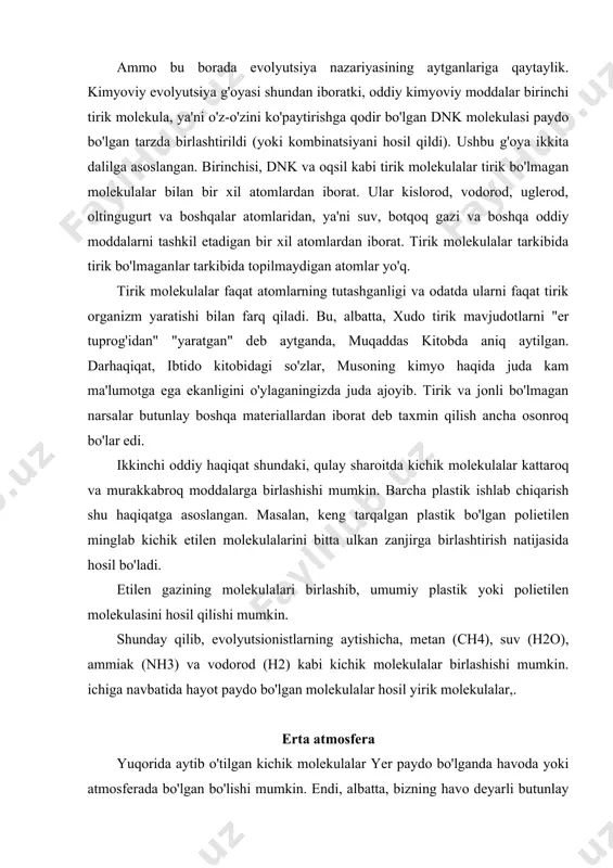 at. ular kislorod, vodorod, uglerod, oltingugurt va boshqalar atomlaridan, ya'ni suv, botqoq gazi va boshqa oddiy moddalarni tashkil etadigan bir xil atomlardan iborat. tirik molekulalar tarkibida tirik bo'lmaganlar tarkibida topilmaydigan atomlar yo'q. tirik molekulalar faqat atomlarning tutashganligi va odatda ularni faqat tirik organizm yaratishi bilan farq qiladi. bu, albatta, xudo tirik mavjudotlarni "er tuprog'idan" "yaratgan" deb aytganda, muqaddas kitobda aniq aytilgan. darhaqiqat, ibtido kitobidagi so'zlar, musoning kimyo haqida juda kam ma'lumotga ega ekanligini o'ylaganingizda juda ajoyib. tirik va jonli bo'lmagan narsalar butunlay boshqa materiallardan iborat deb taxmin qilish ancha osonroq bo'lar edi. ikkinchi oddiy haqiqat shundaki, qulay sharoitda kichik molekulalar kattaroq va murakkabroq moddalarga birlashishi mumkin. barcha plastik ishlab chiqarish shu haqiqatga asoslangan. masalan, keng tarqalgan plastik bo'lgan polietilen minglab kichik etilen molekulalarini bitta ulkan zanjirga birlashtirish natijasida hosil bo'ladi. etilen gazining molekulalari birlashib, umumiy plastik yoki polietilen molekulasini hosil qilishi mumkin. shunday qilib, evolyutsionistlarning aytishicha, metan (ch4), suv (h2o), …