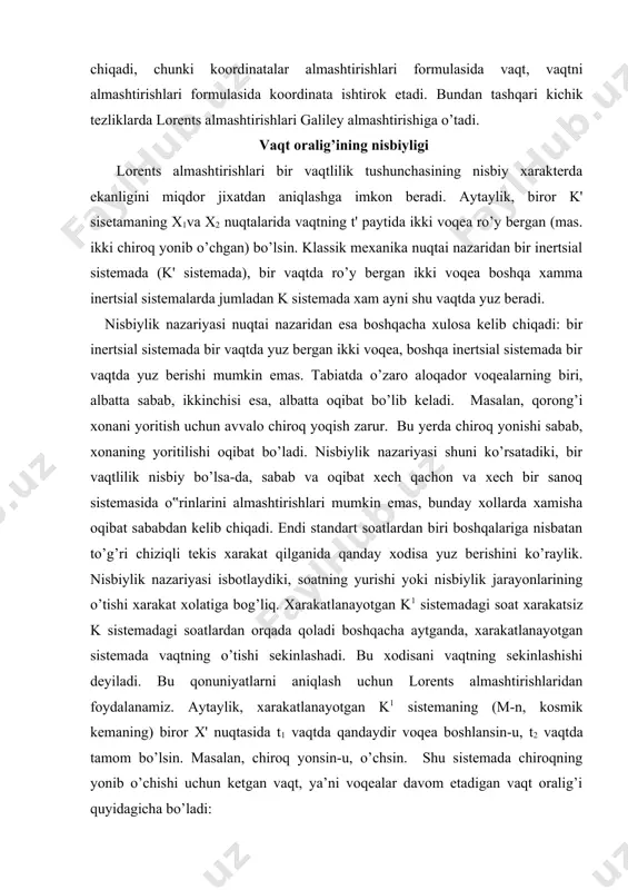 h kerak. chizg‟ich k' sanoq sistemasida o'x o’q bo’ylab tinch yotgan bo’lsin (2-rasm). bu sistemadagi chizg‟ichning uzunligi quyidagiga teng: a) bu yerda chizg’ich uchlarining vaqt o’tishi bilan o’zgarmaydigan koordinatalari. k' sistema k sistemaga nisbatan o’zgarmas v tezlik bilan xarakatlanadi. chizg’ichning k sistemadagi uzunligini o’lchash uchun shu sistemaga tegishli vaqt bo’yicha ayni bir paytda chizg’ich uchlarining k sistemadagi x1 va x2 koordinatalari o’lchab olingan bo’lishi zarur: bu koordinatalar ayirmasi chizg’ichning k sistemadagi uzunligi bo’ladi: l=x2-x1 (b) k' sistemada chizg’ich uchlarining koordinatalari lorents almashtirishlaridan topiladi: bu munosabat uzunlik qisqarishi formulasidir. bu formula jismning uzunligi uning xarakat tezligiga bog’liq ekanini ko’rsatadiki, xarakatlanayotgan jismning k sistemada o’lchangan uzunligi uning o’zi tinch turgan k' sistemada o’lchangan uzunligidan kichikdir. xarakat tezligi qancha katta bo’lsa, xarakatlanayotgan jismlarning o’lchamlari xarakat yo’nalishida shuncha ko’p qisqaradi. bu xodisa uzunlikning qisqarishi yoki lorents qisqarishi deyiladi. tezliklarni qo’shishning relyativistik qonuni bu qonun lorents almashtirishlaridan keltirib chiqariladi. aytaylik k' sanoq sistemasida (raketada) biror …