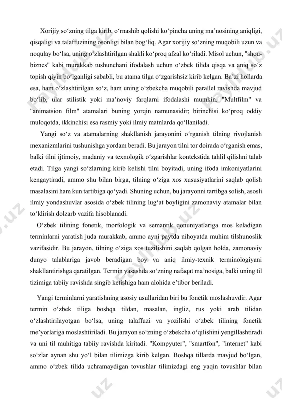 u bilan birga, tilning oʻziga xos xususiyatlarini saqlab qolish masalasini ham kun tartibiga qoʻyadi. shuning uchun, bu jarayonni tartibga solish, asosli ilmiy yondashuvlar asosida oʻzbek tilining lugʻat boyligini zamonaviy atamalar bilan toʻldirish dolzarb vazifa hisoblanadi. oʻzbek tilining fonetik, morfologik va semantik qonuniyatlariga mos keladigan terminlarni yaratish juda murakkab, ammo ayni paytda nihoyatda muhim tilshunoslik vazifasidir. bu jarayon, tilning oʻziga xos tuzilishini saqlab qolgan holda, zamonaviy dunyo talablariga javob beradigan boy va aniq ilmiy-texnik terminologiyani shakllantirishga qaratilgan. termin yasashda soʻzning nafaqat maʼnosiga, balki uning til tizimiga tabiiy ravishda singib ketishiga ham alohida eʼtibor beriladi. yangi terminlarni yaratishning asosiy usullaridan biri bu fonetik moslashuvdir. agar termin oʻzbek tiliga boshqa tildan, masalan, ingliz, rus yoki arab tilidan oʻzlashtirilayotgan boʻlsa, uning talaffuzi va yozilishi oʻzbek tilining fonetik meʼyorlariga moslashtiriladi. bu jarayon soʻzning oʻzbekcha oʻqilishini yengillashtiradi va uni til muhitiga tabiiy ravishda kiritadi. "kompyuter", "smartfon", "internet" kabi soʻzlar aynan shu yoʻl bilan tilimizga kirib kelgan. …