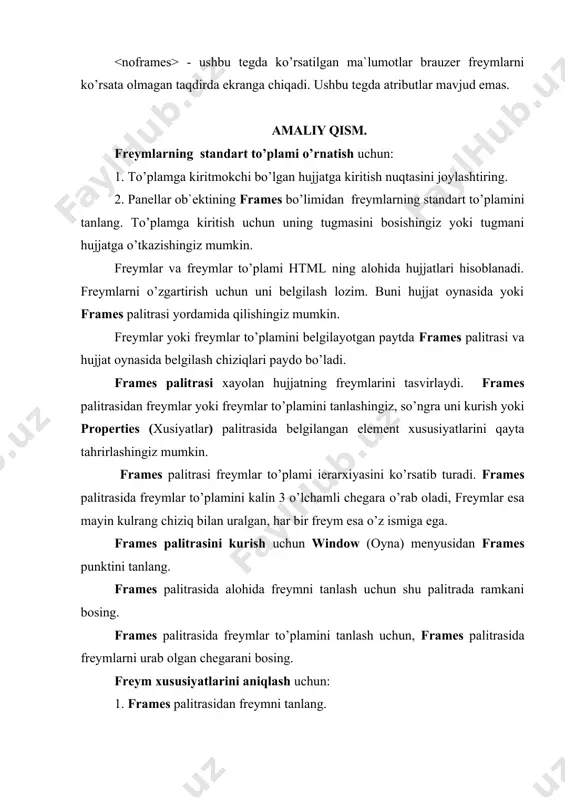 elgilash lozim. buni hujjat oynasida yoki frames palitrasi yordamida qilishingiz mumkin. freymlar yoki freymlar to’plamini belgilayotgan paytda frames palitrasi va hujjat oynasida belgilash chiziqlari paydo bo’ladi. frames palitrasi xayolan hujjatning freymlarini tasvirlaydi. frames palitrasidan freymlar yoki freymlar to’plamini tanlashingiz, so’ngra uni kurish yoki properties (xusiyatlar) palitrasida belgilangan element xususiyatlarini qayta tahrirlashingiz mumkin. frames palitrasi freymlar to’plami ierarxiyasini ko’rsatib turadi. frames palitrasida freymlar to’plamini kalin 3 o’lchamli chegara o’rab oladi, freymlar esa mayin kulrang chiziq bilan uralgan, har bir freym esa o’z ismiga ega. frames palitrasini kurish uchun window (oyna) menyusidan frames punktini tanlang. frames palitrasida alohida freymni tanlash uchun shu palitrada ramkani bosing. frames palitrasida freymlar to’plamini tanlash uchun, frames palitrasida freymlarni urab olgan chegarani bosing. freym xususiyatlarini aniqlash uchun: 1. frames palitrasidan freymni tanlang. 2. xususiyatlar palitrasining frame name (freym nomi) maydonida freymga nom bering. 3.quyidagi sozlashlarni o’rnating: -src maydonida mana shu freymda boshidan tasvirlanadigan sahifa faylini tanlang. faylni …
