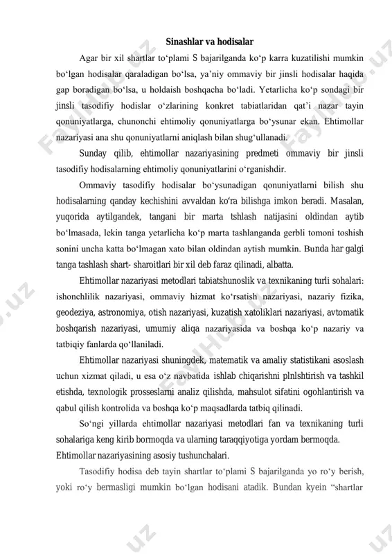 abiatlaridan qat’i nazar tayin qonuniyatlarga, chunonchi ehtimoliy qonuniyatlarga bo‘ysunar ekan. ehtimollar nazariyasi ana shu qonuniyatlarni aniqlash bilan shug‘ullanadi. sunday qilib, ehtimollar nazariyasining predmeti ommaviy bir jinsli tasodifiy hodisalarning ehtimoliy qonuniyatlarini o‘rganishdir. ommaviy tasodifiy hodisalar bo‘ysunadigan qonuniyatlarni bilish shu hodisalarning qanday kechishini avvaldan ko ra bilishga imkon beradi. masalan, yuqorida aytilgandek, tangani bir marta tshlash natijasini oldindan aytib bo‘lmasada, lekin tanga yetarlicha ko‘p marta tashlanganda gerbli tomoni toshish sonini uncha katta bo‘lmagan xato bilan oldindan aytish mumkin. bunda har galgi tanga tashlash shart- sharoitlari bir xil deb faraz qilinadi, albatta. ehtimollar nazariyasi metodlari tabiatshunoslik va texnikaning turli sohalari: ishonchlilik nazariyasi, ommaviy hizmat ko‘rsatish nazariyasi, nazariy fizika, geodeziya, astronomiya, otish nazariyasi, kuzatish xatoliklari nazariyasi, avtomatik boshqarish nazariyasi, umumiy aliqa nazariyasida va boshqa ko‘p nazariy va tatbiqiy fanlarda qo‘llaniladi. ehtimollar nazariyasi shuningdek, matematik va amaliy statistikani asoslash uchun xizmat qiladi, u esa o‘z navbatida ishlab chiqarishni plnlshtirish va tashkil etishda, texnologik prosseslarni analiz …