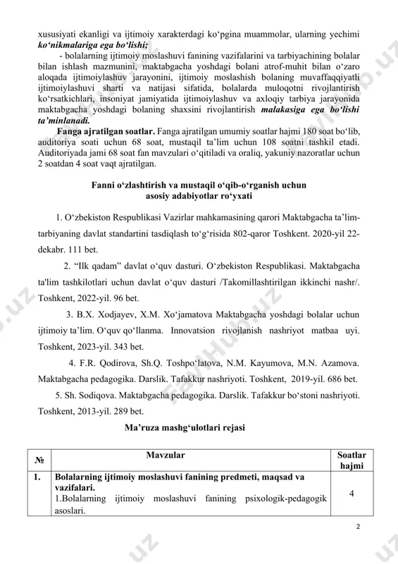 i ijtimoiylashuvi sharti va natijasi sifatida, bolalarda muloqotni rivojlantirish ko‘rsatkichlari, insoniyat jamiyatida ijtimoiylashuv va axloqiy tarbiya jarayonida maktabgacha yoshdagi bolaning shaxsini rivojlantirish malakasiga ega bo‘lishi ta’minlanadi. fаngа аjrаtilgаn soаtlаr. fаngа аjrаtilgаn umumiy soаtlаr hаjmi 180 soаt bo‘lib, аuditoriya soаti uchun 68 soаt, mustаqil tа’lim uchun 108 soаtni tаshkil etаdi. аuditoriyadа jаmi 68 soаt fаn mаvzulаri o‘qitilаdi vа orаliq, yakuniy nаzorаtlаr uchun 2 soatdan 4 soаt vаqt аjrаtilgаn. fаnni o‘zlаshtirish vа mustаqil o‘qib-o‘rgаnish uchun аsosiy аdаbiyotlаr ro‘yxаti 1. o‘zbekiston respublikasi vazirlar mahkamasining qarori maktabgacha ta’lim-tarbiyaning davlat standartini tasdiqlash to‘g‘risida 802-qaror toshkent. 2020-yil 22-dekabr. 111 bet. 2. “ilk qadam” davlat o‘quv dasturi. o‘zbekiston respublikasi. maktabgacha ta'lim tashkilotlari uchun davlat o‘quv dasturi /takomillashtirilgan ikkinchi nashr/. тoshkent, 2022-yil. 96 bet. 3. b.x. xodjayev, x.m. xo‘jamatova maktabgacha yoshdagi bolalar uchun ijtimoiy ta’lim. o‘quv qo ‘llanma. innovatsion rivojlanish nashriyot matbaa uyi. toshkent, 2023-yil. 343 bet. 4. f.r. qodirova, sh.q. toshpo‘latova, n.m. kayumova, m.n. azamova. maktabgacha pedagogika. …