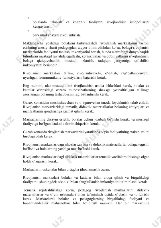 faoliyatni tanlash imkoniyatini berish, bunda u atrofdagi dunyo haqida bilimlarni mustaqil ravishda egallashi, ko‘nikmalari va qobiliyatlarini rivojlantirish, bolaga qiziquvchanlik, mustaqil izlanish, tadqiqot jarayoniga qo‘shilish imkoniyatini berishdir. rivojlanish markazlari ta’lim, rivojlantiruvchi, o‘qitish, rag‘batlantiruvchi, uyushgan, kommunikativ funksiyalarni bajarishi kerak. eng muhimi, ular mustaqillikni rivojlantirish ustida ishlashlari kerak, bolalar va kattalar o‘rtasidagi o‘zaro munosabatlarning shaxsga yo‘naltirilgan ta’limga asoslangan bolaning tashabbusini rag‘batlantirishi kerak. gurux xonasidan moslashuvchan va o‘zgaruvchan tarzda foydalanish talab etiladi. rivojlanish markazlaridagi tematik, didaktik materiallarlar bolaning ehtiyojlari va manfaatlarini qondirishga xizmat qilishi kerak. markazlarning dizayni estetik, bolalar uchun jozibali bo‘lishi kerak, va mustaqil faoliyatga bo‘lgan istakni keltirib chiqarishi kerak. guruh xonasida rivojlanish markazlarini yaratishda o‘yin faoliyatining etakchi rolini hisobga olish kerak. rivojlanish markazlaridagi jihozlar xavfsiz va didaktik materiallarlar bolaga tegishli bo‘lishi va bolalarning yoshiga mos bo‘lishi kerak. rivojlanish markazlaridagi didaktik materiallarlar tematik vazifalarni hisobga olgan holda o‘zgarishi kerak. markazlarni uskunalar bilan ortiqcha jihozlamaslik zarur. rivojlanish markazlari bolalar va kattalar bilan aloqa qilish …