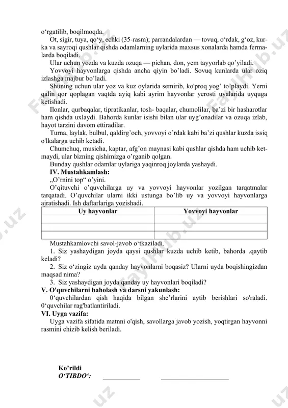 ida maxsus xonalarda hamda ferma- larda boqiladi. ular uchun yozda va kuzda ozuqa — pichan, don, yem tayyorlab qo’yiladi. yovvoyi hayvonlarga qishda ancha qiyin bo’ladi. sovuq kunlarda ular oziq izlashga majbur bo’ladi. shuning uchun ular yoz va kuz oylarida semirib, ko'proq yog’ to’playdi. yerni qalin qor qoplagan vaqtda ayiq kabi ayrim hayvonlar yerosti uyalarida uyquga ketishadi. ilonlar, qurbaqalar, tipratikanlar, tosh- baqalar, chumolilar, ba’zi bir hasharotlar ham qishda uxlaydi. bahorda kunlar isishi bilan ular uyg’onadilar va ozuqa izlab, hayot tarzini davom ettiradilar. turna, laylak, bulbul, qaldirg’och, yovvoyi o’rdak kabi ba’zi qushlar kuzda issiq o'lkalarga uchib ketadi. chumchuq, musicha, kaptar, afg’on maynasi kabi qushlar qishda ham uchib ket- maydi, ular bizning qishimizga o’rganib qolgan. bunday qushlar odamlar uylariga yaqinroq joylarda yashaydi. iv. mustahkamlash: „o’rnini top“ o’yini. o’qituvchi o’quvchilarga uy va yovvoyi hayvonlar yozilgan tarqatmalar tarqatadi. o’quvchilar ularni ikki ustunga bo’lib uy va yovvoyi hayvonlarga ajratishadi. ish daftarlariga yozishadi. uy hayvonlar yovvoyi hayvonlar …